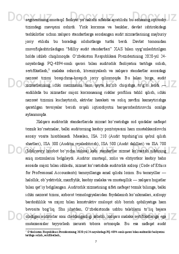 segmentining mustaqil  faoliyat yo‘nalishi sifatida ajratilishi bu sohaning iqtisodiy
tizimdagi   mavqeini   oshirdi.   Yirik   korxona   va   banklar,   davlat   ishtirokidagi
tashkilotlar  uchun  xalqaro standartlarga  asoslangan   audit  xizmatlarining majburiy
joriy   etilishi   bu   boradagi   islohotlarga   turtki   berdi.   Davlat   tomonidan
muvofiqlashtiriladigan   “Milliy   audit   standartlari”   XAS   bilan   uyg‘unlashtirilgan
holda   ishlab   chiqilmoqda.   O‘zbekiston   Respublikasi   Prezidentining   2020-yil   24-
noyabrdagi   PQ-4894-sonli   qarori   bilan   auditorlik   faoliyatini   tartibga   solish,
sertifikatlash, 2
  malaka   oshirish,   litsenziyalash   va   xalqaro   standartlar   asosidagi
nazorat   tizimi   bosqichma-bosqich   joriy   qilinmoqda.   Bu   bilan   birga,   audit
xizmatlarining   ichki   mazmunini   ham   qayta   ko‘rib   chiqishga   to‘g‘ri   keldi   —
endilikda   bu   xizmatlar   mijoz   korxonaning   risklar   profilini   tahlil   qilish,   ichki
nazorat   tizimini   kuchaytirish,   aktivlar   harakati   va   soliq   xavfini   kamaytirishga
qaratilgan   tavsiyalar   berish   orqali   iqtisodiyotni   barqarorlashtiruvchi   omilga
aylanmoqda.
Xalqaro   auditorlik   standartlarida   xizmat   ko‘rsatishga   oid   qoidalar   nafaqat
texnik  ko‘rsatmalar,  balki  auditorning  kasbiy  pozitsiyasini  ham  mustahkamlovchi
asosiy   vosita   hisoblanadi.   Masalan,   ISA   210   (Audit   topshirig‘ini   qabul   qilish
shartlari),   ISA   300   (Auditni   rejalashtirish),   ISA   500   (Audit   dalillari)   va   ISA   700
(Moliyaviy   hisobot   bo‘yicha   xulosa)   kabi   standartlar   xizmat   ko‘rsatish   sifatining
aniq   mezonlarini   belgilaydi.   Auditor   mustaqil,   xolis   va   ehtiyotkor   kasbiy   baho
asosida mijoz bilan ishlashi, xizmat ko‘rsatishda auditorlik axloqi (Code of Ethics
for   Professional   Accountants)   tamoyillariga   amal   qilishi   lozim.   Bu   tamoyillar   —
halollik, ob’yektivlik, maxfiylik, kasbiy malaka va mustaqillik — xalqaro hujjatlar
bilan qat’iy belgilangan. Auditorlik xizmatining sifati nafaqat texnik bilimga, balki
ichki nazorat tizimi, axborot texnologiyalaridan foydalanish ko‘nikmalari, axloqiy
bardoshlilik   va   mijoz   bilan   konstruktiv   muloqot   olib   borish   qobiliyatiga   ham
bevosita   bog‘liq.   Shu   jihatdan,   O‘zbekistonda   ushbu   talablarni   to‘liq   bajara
oladigan auditorlar soni cheklanganligi sababli, xalqaro malaka sertifikatlariga ega
mutaxassislar   tayyorlash   zarurati   tobora   ortmoqda.   Bu   esa   nafaqat   audit
2
 O‘zbekiston Respublikasi Prezidentining 2020-yil 24-noyabrdagi PQ-4894-sonli qarori bilan auditorlik faoliyatini 
tartibga solish, sertifikatlash,
7 