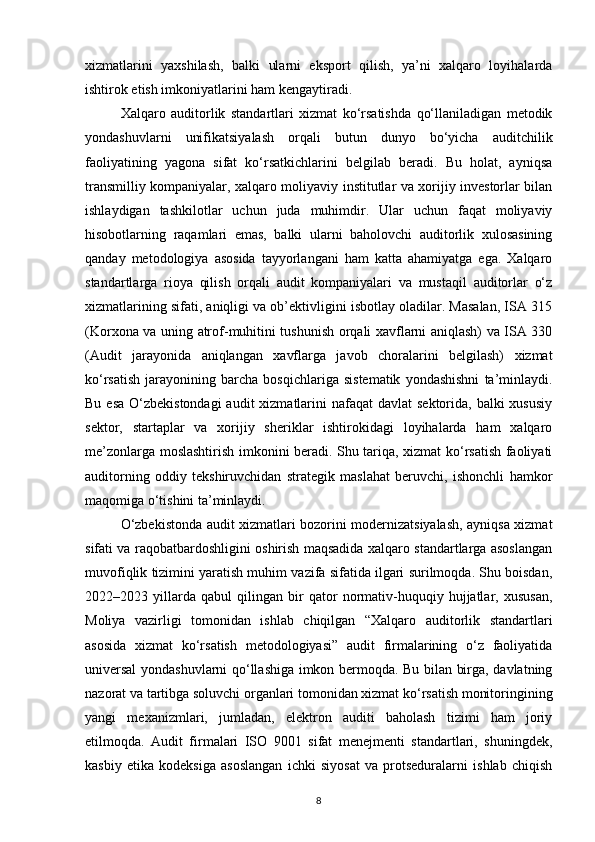 xizmatlarini   yaxshilash,   balki   ularni   eksport   qilish,   ya’ni   xalqaro   loyihalarda
ishtirok etish imkoniyatlarini ham kengaytiradi.
Xalqaro   auditorlik   standartlari   xizmat   ko‘rsatishda   qo‘llaniladigan   metodik
yondashuvlarni   unifikatsiyalash   orqali   butun   dunyo   bo‘yicha   auditchilik
faoliyatining   yagona   sifat   ko‘rsatkichlarini   belgilab   beradi.   Bu   holat,   ayniqsa
transmilliy kompaniyalar, xalqaro moliyaviy institutlar va xorijiy investorlar bilan
ishlaydigan   tashkilotlar   uchun   juda   muhimdir.   Ular   uchun   faqat   moliyaviy
hisobotlarning   raqamlari   emas,   balki   ularni   baholovchi   auditorlik   xulosasining
qanday   metodologiya   asosida   tayyorlangani   ham   katta   ahamiyatga   ega.   Xalqaro
standartlarga   rioya   qilish   orqali   audit   kompaniyalari   va   mustaqil   auditorlar   o‘z
xizmatlarining sifati, aniqligi va ob’ektivligini isbotlay oladilar. Masalan, ISA 315
(Korxona va uning atrof-muhitini tushunish orqali xavflarni aniqlash) va ISA 330
(Audit   jarayonida   aniqlangan   xavflarga   javob   choralarini   belgilash)   xizmat
ko‘rsatish   jarayonining   barcha   bosqichlariga   sistematik   yondashishni   ta’minlaydi.
Bu esa  O‘zbekistondagi  audit  xizmatlarini  nafaqat  davlat  sektorida, balki  xususiy
sektor,   startaplar   va   xorijiy   sheriklar   ishtirokidagi   loyihalarda   ham   xalqaro
me’zonlarga moslashtirish imkonini beradi. Shu tariqa, xizmat ko‘rsatish faoliyati
auditorning   oddiy   tekshiruvchidan   strategik   maslahat   beruvchi,   ishonchli   hamkor
maqomiga o‘tishini ta’minlaydi.
O‘zbekistonda audit xizmatlari bozorini modernizatsiyalash, ayniqsa xizmat
sifati va raqobatbardoshligini oshirish maqsadida xalqaro standartlarga asoslangan
muvofiqlik tizimini yaratish muhim vazifa sifatida ilgari surilmoqda. Shu boisdan,
2022–2023   yillarda   qabul   qilingan   bir   qator   normativ-huquqiy   hujjatlar,   xususan,
Moliya   vazirligi   tomonidan   ishlab   chiqilgan   “Xalqaro   auditorlik   standartlari
asosida   xizmat   ko‘rsatish   metodologiyasi”   audit   firmalarining   o‘z   faoliyatida
universal  yondashuvlarni qo‘llashiga imkon bermoqda. Bu bilan birga, davlatning
nazorat va tartibga soluvchi organlari tomonidan xizmat ko‘rsatish monitoringining
yangi   mexanizmlari,   jumladan,   elektron   auditi   baholash   tizimi   ham   joriy
etilmoqda.   Audit   firmalari   ISO   9001   sifat   menejmenti   standartlari,   shuningdek,
kasbiy   etika   kodeksiga   asoslangan   ichki   siyosat   va   protseduralarni   ishlab   chiqish
8