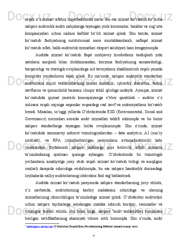 orqali o‘z xizmat sifatini hujjatlashtirishi zarur. Bu esa xizmat ko‘rsatish bo‘yicha
xalqaro auditorlik auditi natijalariga tayangan yirik korxonalar, banklar va sug‘urta
kompaniyalari   uchun   muhim   kafolat   bo‘lib   xizmat   qiladi.   Shu   tarzda,   xizmat
ko‘rsatish   faoliyatining   institutsional   asosi   mustahkamlanib,   nafaqat   xizmat
ko‘rsatish sifati, balki auditorlik xizmatlari eksport salohiyati ham kengaymoqda.
Auditda   xizmat   ko‘rsatish   faqat   moliyaviy   hisobotlarni   tasdiqlash   yoki
xatolarni   aniqlash   bilan   cheklanmasdan,   korxona   faoliyatining   samaradorligi,
barqarorligi va strategik rivojlanishiga oid tavsiyalarni shakllantirish orqali yanada
kompleks   yondashuvni   talab   qiladi.   Bu   ma’noda,   xalqaro   auditorlik   standartlari
auditorlarni   mijoz   tashkilotlarning   biznes   modelini,   iqtisodiy   sharoitini,   tashqi
xavflarini va qonunchilik bazasini chuqur tahlil qilishga undaydi. Ayniqsa, xizmat
ko‘rsatishda   qiymat   yaratish   konsepsiyasiga   e’tibor   qaratiladi   –   auditor   o‘z
xulosasi  orqali  mijozga  raqamlar   orqasidagi   real  xavf  va  imkoniyatlarni   ko‘rsatib
beradi. Masalan,  so‘nggi  yillarda O‘zbekistonda  ESG (Environmental, Social and
Governance)   mezonlari   asosida   audit   xizmatlari   taklifi   oshmoqda   va   bu   bozor
xalqaro   standartlarga   tayangan   holda   rivojlanmoqda.   Shu   o‘rinda,   xizmat
ko‘rsatishda   zamonaviy   axborot   texnologiyalaridan   –   data   analytics,   AI   (sun’iy
intellekt),   va   RPA   (robotlashtirilgan   jarayonlarni   avtomatlashtirish)   kabi
vositalardan   foydalanish   xalqaro   talablarga   mos   keluvchi   sifatli   xizmatni
ta’minlashning   ajralmas   qismiga   aylangan.   O‘zbekistonda   bu   texnologik
yechimlarni   amaliyotga   joriy   etish   orqali   xizmat   ko‘rsatish   tezligi   va   aniqligini
sezilarli   darajada   oshirishga   erishilmoqda,   bu   esa   xalqaro   hamkorlik   doirasidagi
loyihalarda milliy auditorlarning ishtirokini faol rag‘batlantiradi.  
Auditda   xizmat   ko‘rsatish   jarayonida   xalqaro   standartlarning   joriy   etilishi,
o‘z   navbatida,   auditorlarning   kasbiy   malakasini   oshirishga   va   ularning
xizmatlarining   ishonchliligini   ta’minlashga   xizmat   qiladi.   O‘zbekiston   auditorlari
uchun   xalqaro   tajribalarga   asoslangan   malaka   oshirish   kurslari,   seminarlar   va
treninglar   tashkil   etilishi,   shu   bilan   birga,   xalqaro   3
audit   tashkilotlari   tomonidan
berilgan   sertifikatlarning   ahamiyati   tobora   ortib   bormoqda.   Shu   o‘rinda,   audit
3
  www.press-service.uz –O‘zbekiston Respublikasi Prezidentining Matbuot xizmati rasmiy sayti
9 