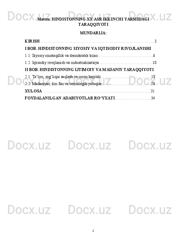 Mavzu: HINDISTONNING XX ASR IKKINCHI YARMIDAGI
TARAQQIYOTI
MUNDARIJA:
KIRISH …………………………………………………………………………3
I BOB. HINDISTONNING SIYOSIY VA IQTISODIY RIVOJLANISHI
1.1. Siyosiy mustaqillik va demokratik tizim…………………………………..6
1.2. Iqtisodiy rivojlanish va industrializatsiya…………………………………10
II BOB. HINDISTONNING IJTIMOIY VA MADANIY TARAQQIYOTI
2.1. Ta’lim, sog‘liqni saqlash va inson kapitali……………………………….18
2.2. Madaniyat, ilm-fan va texnologik yutuqlar………………………………26
XULOSA ……………………………………………………………………..31
FOYDALANILGAN ADABIYOTLAR RO YXATIʻ .……………………..34
2 