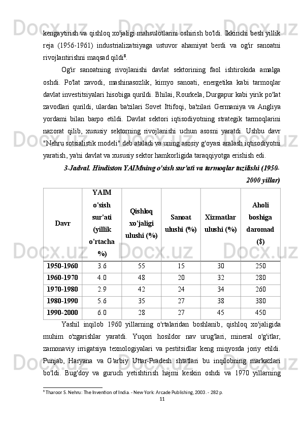 kengaytirish   va   qishloq   xo ' jaligi   mahsulotlarini   oshirish   bo ' ldi .  Ikkinchi   besh   yillik
reja   (1956-1961)   industrializatsiyaga   ustuvor   ahamiyat   berdi   va   og ' ir   sanoatni
rivojlantirishni   maqsad   qildi 8
.
Og ' ir   sanoatning   rivojlanishi   davlat   sektorining   faol   ishtirokida   amalga
oshdi .   Po ' lat   zavodi ,   mashinasozlik ,   kimyo   sanoati ,   energetika   kabi   tarmoqlar
davlat   investitsiyalari   hisobiga   qurildi .  Bhilai ,  Rourkela ,  Durgapur   kabi   yirik   po ' lat
zavodlari   qurildi ,   ulardan   ba ' zilari   Sovet   Ittifoqi ,   ba ' zilari   Germaniya   va   Angliya
yordami   bilan   barpo   etildi .   Davlat   sektori   iqtisodiyotning   strategik   tarmoqlarini
nazorat   qilib ,   xususiy   sektorning   rivojlanishi   uchun   asosni   yaratdi .   Ushbu   davr
" Nehru   sotsialistik   modeli "  deb   ataladi   va   uning   asosiy   g ' oyasi   aralash   iqtisodiyotni
yaratish ,  ya ' ni   davlat   va   xususiy   sektor   hamkorligida   taraqqiyotga   erishish   edi .
3-Jadval. Hindiston YAIMning o'sish sur'ati va tarmoqlar tuzilishi (1950-
2000 yillar)
Davr YAIM
o'sish
sur'ati
(yillik
o'rtacha
%) Qishloq
xo'jaligi
ulushi (%) Sanoat
ulushi (%) Xizmatlar
ulushi (%) Aholi
boshiga
daromad
($)
1950-1960 3.6 55 15 30 250
1960-1970 4.0 48 20 32 280
1970-1980 2.9 42 24 34 260
1980-1990 5.6 35 27 38 380
1990-2000 6.0 28 27 45 450
Yashil   inqilob   1960   yillarning   o ' rtalaridan   boshlanib ,   qishloq   xo ' jaligida
muhim   o ' zgarishlar   yaratdi .   Yuqori   hosildor   nav   urug ' lari ,   mineral   o ' g ' itlar ,
zamonaviy   irrigatsiya   texnologiyalari   va   pestitsidlar   keng   miqyosda   joriy   etildi .
Punjab ,   Haryana   va   G ' arbiy   Uttar - Pradesh   shtatlari   bu   inqilobning   markazlari
bo ' ldi .   Bug ' doy   va   guruch   yetishtirish   hajmi   keskin   oshdi   va   1970   yillarning
8
 Tharoor S. Nehru: The Invention of India. - New York: Arcade Publishing, 2003. - 282 p.
11 