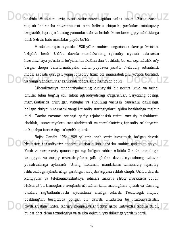 boshida   Hindiston   oziq - ovqat   yetishmovchiligidan   xalos   bo ' ldi .   Biroq   yashil
inqilob   bir   necha   muammolarni   ham   keltirib   chiqardi ,   jumladan   mintaqaviy
tengsizlik ,  tuproq   sifatining   yomonlashishi   va   kichik   fermerlarning   qiyinchiliklarga
duch   kelishi   kabi   masalalar   paydo   bo ' ldi .
Hindiston   iqtisodiyotida   1980- yillar   muhim   o ' zgarishlar   davriga   kirishini
belgilab   berdi .   Ushbu   davrda   mamlakatning   iqtisodiy   siyosati   asta - sekin
liberalizatsiya   yo ' nalishi   bo ' yicha   harakatlanishni   boshladi ,  bu   esa   keyinchalik   ro ' y
bergan   chuqur   transformatsiyalar   uchun   poydevor   yaratdi .   Nehruviy   sotsialistik
model   asosida   qurilgan   yopiq   iqtisodiy   tizim   o ' z   samaradorligini   yo ' qota   boshladi
va   yangi   yondashuvlar   zaruriyati   tobora   aniq   namoyon   bo ' ldi .
Liberalizatsiya   tendentsiyalarining   kuchayishi   bir   nechta   ichki   va   tashqi
omillar   bilan   bog'liq   edi.   Jahon   iqtisodiyotidagi   o'zgarishlar,   Osiyoning   boshqa
mamlakatlarida   erishilgan   yutuqlar   va   aholining   yashash   darajasini   oshirishga
bo'lgan ehtiyoj hukumatni yangi iqtisodiy strategiyalarni qidira boshlashga majbur
qildi.   Davlat   nazorati   ostidagi   qat'iy   rejalashtirish   tizimi   xususiy   tashabbusni
cheklab,   innovatsiyalarni   sekinlashtirardi   va   mamlakatning   iqtisodiy   salohiyatini
to'liq ishga tushirishga to'sqinlik qilardi.
Rajiv   Gandhi   1984-1989   yillarda   bosh   vazir   lavozimida   bo'lgan   davrda
Hindiston   iqtisodiyotini   modernizatsiya   qilish   bo'yicha   muhim   qadamlar   qo'ydi.
Yosh   va   zamonaviy   qarashlarga   ega   bo'lgan   rahbar   sifatida   Gandhi   texnologik
taraqqiyot   va   xorijiy   investitsiyalarni   jalb   qilishni   davlat   siyosatining   ustuvor
yo'nalishlariga   aylantirdi.   Uning   hukumati   mamlakatni   zamonaviy   iqtisodiy
ishtirokchiga aylantirishga qaratilgan aniq strategiyani ishlab chiqdi. Ushbu davrda
kompyuter   va   telekommunikatsiya   sohalari   maxsus   e'tibor   markazida   bo'ldi.
Hukumat bu tarmoqlarni rivojlantirish uchun katta mablag'larni ajratdi va ularning
o'sishini   rag'batlantiruvchi   siyosatlarni   amalga   oshirdi.   Texnologik   inqilob
boshlang'ich   bosqichida   bo'lgan   bir   davrda   Hindiston   bu   imkoniyatlardan
foydalanishga   intildi.   Xorijiy   kompaniyalar   uchun   qator   imtiyozlar   taqdim   etildi,
bu esa chet eldan texnologiya va tajriba oqimini yaxshilashga yordam berdi.
12 