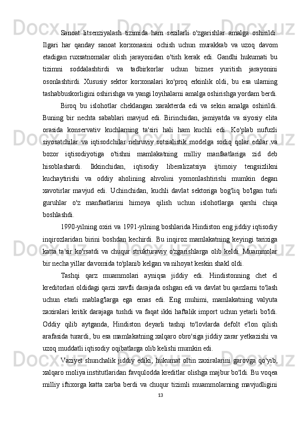 Sanoat   litsenziyalash   tizimida   ham   sezilarli   o'zgarishlar   amalga   oshirildi.
Ilgari   har   qanday   sanoat   korxonasini   ochish   uchun   murakkab   va   uzoq   davom
etadigan   ruxsatnomalar   olish   jarayonidan   o'tish   kerak   edi.   Gandhi   hukumati   bu
tizimni   soddalashtirdi   va   tadbirkorlar   uchun   biznes   yuritish   jarayonini
osonlashtirdi.   Xususiy   sektor   korxonalari   ko'proq   erkinlik   oldi,   bu   esa   ularning
tashabbuskorligini oshirishga va yangi loyihalarni amalga oshirishga yordam berdi.
Biroq   bu   islohotlar   cheklangan   xarakterda   edi   va   sekin   amalga   oshirildi.
Buning   bir   nechta   sabablari   mavjud   edi.   Birinchidan,   jamiyatda   va   siyosiy   elita
orasida   konservativ   kuchlarning   ta'siri   hali   ham   kuchli   edi.   Ko'plab   nufuzli
siyosatchilar   va   iqtisodchilar   nehruviy   sotsialistik   modelga   sodiq   qolar   edilar   va
bozor   iqtisodiyotiga   o'tishni   mamlakatning   milliy   manfaatlariga   zid   deb
hisoblashardi.   Ikkinchidan,   iqtisodiy   liberalizatsiya   ijtimoiy   tengsizlikni
kuchaytirishi   va   oddiy   aholining   ahvolini   yomonlashtirishi   mumkin   degan
xavotirlar   mavjud   edi.   Uchinchidan,   kuchli   davlat   sektoriga   bog'liq   bo'lgan   turli
guruhlar   o'z   manfaatlarini   himoya   qilish   uchun   islohotlarga   qarshi   chiqa
boshlashdi.
1990-yilning oxiri va 1991-yilning boshlarida Hindiston eng jiddiy iqtisodiy
inqirozlaridan   birini   boshdan   kechirdi.   Bu   inqiroz   mamlakatning   keyingi   tarixiga
katta   ta'sir   ko'rsatdi   va   chuqur   strukturaviy   o'zgarishlarga   olib   keldi.   Muammolar
bir necha yillar davomida to'planib kelgan va nihoyat keskin shakl oldi.
Tashqi   qarz   muammolari   ayniqsa   jiddiy   edi.   Hindistonning   chet   el
kreditorlari oldidagi qarzi xavfli darajada oshgan edi va davlat bu qarzlarni to'lash
uchun   etarli   mablag'larga   ega   emas   edi.   Eng   muhimi,   mamlakatning   valyuta
zaxiralari  kritik  darajaga   tushdi  va  faqat  ikki  haftalik  import  uchun  yetarli   bo'ldi.
Oddiy   qilib   aytganda,   Hindiston   deyarli   tashqi   to'lovlarda   defolt   e'lon   qilish
arafasida turardi, bu esa mamlakatning xalqaro obro'siga jiddiy zarar yetkazishi va
uzoq muddatli iqtisodiy oqibatlarga olib kelishi mumkin edi.
Vaziyet   shunchalik   jiddiy   ediki,   hukumat   oltin   zaxiralarini   garovga   qo'yib,
xalqaro moliya institutlaridan favqulodda kreditlar olishga majbur bo'ldi. Bu voqea
milliy   iftixorga   katta   zarba   berdi   va   chuqur   tizimli   muammolarning   mavjudligini
13 