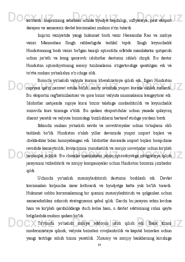 ko'rsatdi.   Inqirozning   sabablari   ichida   byudjet   taqchiligi,   inflyatsiya,   past   eksport
darajasi va samarasiz davlat korxonalari muhim o'rin tutardi.
Inqiroz   vaziyatida   yangi   hukumat   bosh   vazir   Narasimha   Rao   va   moliya
vaziri   Manmohan   Singh   rahbarligida   tashkil   topdi.   Singh   keyinchalik
Hindistonning bosh vaziri bo'lgan taniqli iqtisodchi sifatida mamlakatni  qutqarish
uchun   jur'atli   va   keng   qamrovli   islohotlar   dasturini   ishlab   chiqdi.   Bu   dastur
Hindiston   iqtisodiyotining   asosiy   tuzilmalarini   o'zgartirishga   qaratilgan   edi   va
to'rtta muhim yo'nalishni o'z ichiga oldi.
Birinchi   yo'nalish   valyuta   kursini   liberalizatsiya   qilish   edi.   Ilgari   Hindiston
rupiyasi qat'iy nazorat ostida bo'lib, sun'iy ravishda yuqori kursda ushlab turilardi.
Bu eksportni rag'batsizlantirar va qora bozor valyuta muomalasini kengaytirar edi.
Islohotlar   natijasida   rupiya   kursi   bozor   talabiga   moslashtirildi   va   keyinchalik
suzuvchi   kurs   tizimiga   o'tildi.   Bu   qadam   eksportchilar   uchun   yanada   qulayroq
sharoit yaratdi va valyuta bozoridagi buzilishlarni bartaraf etishga yordam berdi.
Ikkinchi   muhim   yo'nalish   savdo   va   investitsiyalar   uchun   to'siqlarni   olib
tashlash   bo'ldi.   Hindiston   o'nlab   yillar   davomida   yuqori   import   bojlari   va
cheklashlar bilan himoyalangan edi. Islohotlar doirasida import bojlari bosqichma
ravishda kamaytirildi, kvota tizimi yumshatildi va xorijiy investorlar uchun ko'plab
tarmoqlar ochildi. Bu choralar mamlakatni jahon iqtisodiyotiga integratsiya qilish
jarayonini tezlashtirdi va xorijiy kompaniyalar uchun Hindiston bozorini jozibador
qildi.
Uchinchi   yo'nalish   xususiylashtirish   dasturini   boshlash   edi.   Davlat
korxonalari   ko'pincha   zarar   keltirardi   va   byudjetga   katta   yuk   bo'lib   turardi.
Hukumat   ushbu   korxonalarning   bir   qismini   xususiylashtirish   va   qolganlari   uchun
samaradorlikni oshirish strategiyasini  qabul qildi. Garchi bu jarayon sekin kechsa
ham   va   ko'plab   qarshiliklarga   duch   kelsa   ham,   u   davlat   sektorining   rolini   qayta
belgilashda muhim qadam bo'ldi.
To'rtinchi   yo'nalish   moliya   sektorini   isloh   qilish   edi.   Bank   tizimi
modernizatsiya   qilindi,  valyuta  bozorlari  rivojlantirildi   va kapital   bozorlari   uchun
yangi   tartibga   solish   tizimi   yaratildi.   Xususiy   va   xorijiy   banklarning   kirishiga
14 