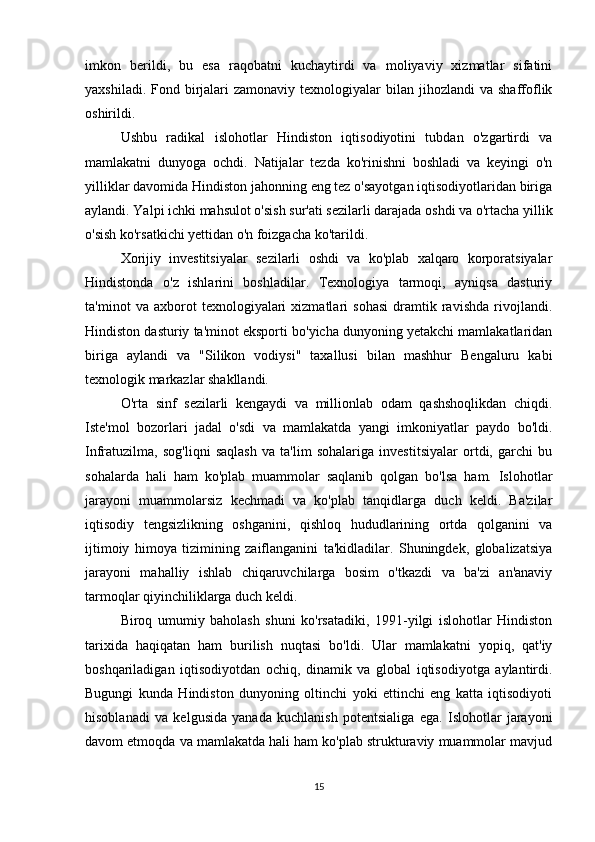 imkon   berildi,   bu   esa   raqobatni   kuchaytirdi   va   moliyaviy   xizmatlar   sifatini
yaxshiladi.  Fond birjalari   zamonaviy  texnologiyalar   bilan jihozlandi   va  shaffoflik
oshirildi.
Ushbu   radikal   islohotlar   Hindiston   iqtisodiyotini   tubdan   o'zgartirdi   va
mamlakatni   dunyoga   ochdi.   Natijalar   tezda   ko'rinishni   boshladi   va   keyingi   o'n
yilliklar davomida Hindiston jahonning eng tez o'sayotgan iqtisodiyotlaridan biriga
aylandi. Yalpi ichki mahsulot o'sish sur'ati sezilarli darajada oshdi va o'rtacha yillik
o'sish ko'rsatkichi yettidan o'n foizgacha ko'tarildi.
Xorijiy   investitsiyalar   sezilarli   oshdi   va   ko'plab   xalqaro   korporatsiyalar
Hindistonda   o'z   ishlarini   boshladilar.   Texnologiya   tarmoqi,   ayniqsa   dasturiy
ta'minot   va   axborot   texnologiyalari   xizmatlari   sohasi   dramtik   ravishda   rivojlandi.
Hindiston dasturiy ta'minot eksporti bo'yicha dunyoning yetakchi mamlakatlaridan
biriga   aylandi   va   "Silikon   vodiysi"   taxallusi   bilan   mashhur   Bengaluru   kabi
texnologik markazlar shakllandi.
O'rta   sinf   sezilarli   kengaydi   va   millionlab   odam   qashshoqlikdan   chiqdi.
Iste'mol   bozorlari   jadal   o'sdi   va   mamlakatda   yangi   imkoniyatlar   paydo   bo'ldi.
Infratuzilma,   sog'liqni   saqlash   va   ta'lim   sohalariga   investitsiyalar   ortdi,   garchi   bu
sohalarda   hali   ham   ko'plab   muammolar   saqlanib   qolgan   bo'lsa   ham.   Islohotlar
jarayoni   muammolarsiz   kechmadi   va   ko'plab   tanqidlarga   duch   keldi.   Ba'zilar
iqtisodiy   tengsizlikning   oshganini,   qishloq   hududlarining   ortda   qolganini   va
ijtimoiy   himoya   tizimining   zaiflanganini   ta'kidladilar.   Shuningdek,   globalizatsiya
jarayoni   mahalliy   ishlab   chiqaruvchilarga   bosim   o'tkazdi   va   ba'zi   an'anaviy
tarmoqlar qiyinchiliklarga duch keldi.
Biroq   umumiy   baholash   shuni   ko'rsatadiki,   1991-yilgi   islohotlar   Hindiston
tarixida   haqiqatan   ham   burilish   nuqtasi   bo'ldi.   Ular   mamlakatni   yopiq,   qat'iy
boshqariladigan   iqtisodiyotdan   ochiq,   dinamik   va   global   iqtisodiyotga   aylantirdi.
Bugungi   kunda   Hindiston   dunyoning   oltinchi   yoki   ettinchi   eng   katta   iqtisodiyoti
hisoblanadi   va   kelgusida   yanada   kuchlanish   potentsialiga   ega.   Islohotlar   jarayoni
davom etmoqda va mamlakatda hali ham ko'plab strukturaviy muammolar mavjud
15 