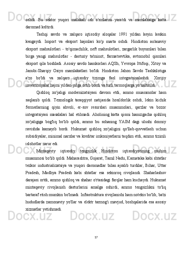 oshdi.   Bu   sektor   yuqori   malakali   ish   o'rinlarini   yaratdi   va   mamlakatga   katta
daromad keltirdi.
Tashqi   savdo   va   xalqaro   iqtisodiy   aloqalar   1991   yildan   keyin   keskin
kengaydi.   Import   va   eksport   hajmlari   ko'p   marta   oshdi.   Hindiston   an'anaviy
eksport   mahsulotlari   -   to'qimachilik,   neft   mahsulotlari,   zargarlik   buyumlari   bilan
birga   yangi   mahsulotlar   -   dasturiy   ta'minot,   farmatsevtika,   avtomobil   qismlari
eksport qila boshladi. Asosiy savdo hamkorlari AQSh, Yevropa Ittifoqi, Xitoy va
Janubi-Sharqiy   Osiyo   mamlakatlari   bo'ldi.   Hindiston   Jahon   Savdo   Tashkilotiga
a'zo   bo'ldi   va   xalqaro   iqtisodiy   tizimga   faol   integratsiyalashdi.   Xorijiy
investitsiyalar hajmi yildan-yilga ortib bordi va turli tarmoqlarga yo'naltirildi.
Qishloq   xo'jaligi   modernizatsiyasi   davom   etdi,   ammo   muammolar   ham
saqlanib   qoldi.   Texnologik   taraqqiyot   natijasida   hosildorlik   oshdi,   lekin   kichik
fermerlarning   qiyin   ahvoli,   er-suv   resurslari   muammolari,   qarzlar   va   bozor
integratsiyasi   masalalari   hal   etilmadi.   Aholining   katta   qismi   hanuzgacha   qishloq
xo'jaligiga   bog'liq   bo'lib   qoldi,   ammo   bu   sohaning   YAIM   dagi   ulushi   doimiy
ravishda   kamayib   bordi.   Hukumat   qishloq   xo'jaligini   qo'llab-quvvatlash   uchun
subsidiyalar, minimal narxlar va kreditar imkoniyatlarni taqdim etdi, ammo tizimli
islohotlar zarur edi.
Mintaqaviy   iqtisodiy   tengsizlik   Hindiston   iqtisodiyotining   muhim
muammosi bo'lib qoldi. Maharashtra, Gujarat, Tamil Nadu, Karnataka kabi shtatlar
tezkor   industrializatsiya   va   yuqori   daromadlar   bilan   ajralib   turdilar,   Bihar,   Uttar
Pradesh,   Madhya   Pradesh   kabi   shtatlar   esa   sekinroq   rivojlandi.   Shaharlashuv
darajasi ortdi, ammo qishloq va shahar o'rtasidagi farqlar ham kuchaydi. Hukumat
mintaqaviy   rivojlanish   dasturlarini   amalga   oshirdi,   ammo   tengsizlikni   to'liq
bartaraf etish mumkin bo'lmadi. Infrastruktura rivojlanishi ham notekis bo'lib, ba'zi
hududlarda   zamonaviy   yo'llar   va   elektr   tarmog'i   mavjud,   boshqalarida   esa   asosiy
xizmatlar yetishmadi.
17 