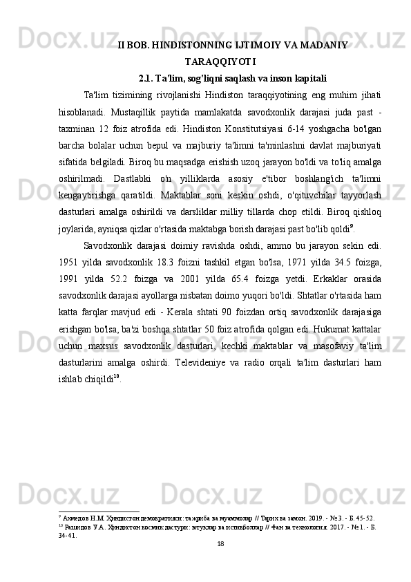 II BOB. HINDISTONNING IJTIMOIY VA MADANIY
TARAQQIYOTI
2.1. Ta'lim, sog'liqni saqlash va inson kapitali
Ta'lim   tizimining   rivojlanishi   Hindiston   taraqqiyotining   eng   muhim   jihati
hisoblanadi.   Mustaqillik   paytida   mamlakatda   savodxonlik   darajasi   juda   past   -
taxminan   12   foiz   atrofida   edi.   Hindiston   Konstitutsiyasi   6-14   yoshgacha   bo'lgan
barcha   bolalar   uchun   bepul   va   majburiy   ta'limni   ta'minlashni   davlat   majburiyati
sifatida belgiladi. Biroq bu maqsadga erishish uzoq jarayon bo'ldi va to'liq amalga
oshirilmadi.   Dastlabki   o'n   yilliklarda   asosiy   e'tibor   boshlang'ich   ta'limni
kengaytirishga   qaratildi.   Maktablar   soni   keskin   oshdi,   o'qituvchilar   tayyorlash
dasturlari   amalga   oshirildi   va   darsliklar   milliy   tillarda   chop   etildi.   Biroq   qishloq
joylarida, ayniqsa qizlar o'rtasida maktabga borish darajasi past bo'lib qoldi 9
.
Savodxonlik   darajasi   doimiy   ravishda   oshdi,   ammo   bu   jarayon   sekin   edi.
1951   yilda   savodxonlik   18.3   foizni   tashkil   etgan   bo'lsa,   1971   yilda   34.5   foizga,
1991   yilda   52.2   foizga   va   2001   yilda   65.4   foizga   yetdi.   Erkaklar   orasida
savodxonlik darajasi ayollarga nisbatan doimo yuqori bo'ldi. Shtatlar o'rtasida ham
katta   farqlar   mavjud   edi   -   Kerala   shtati   90   foizdan   ortiq   savodxonlik   darajasiga
erishgan bo'lsa, ba'zi boshqa shtatlar 50 foiz atrofida qolgan edi. Hukumat kattalar
uchun   maxsus   savodxonlik   dasturlari,   kechki   maktablar   va   masofaviy   ta'lim
dasturlarini   amalga   oshirdi.   Televideniye   va   radio   orqali   ta'lim   dasturlari   ham
ishlab chiqildi 10
.
9
 Ахмедов Н.М. Ҳиндистон демократияси: тажриба ва муаммолар // Тарих ва замон. 2019. - № 3. - Б. 45-52.
10
 Рашидов У.А. Ҳиндистон космик дастури: ютуқлар ва истиқболлар // Фан ва технология.  2017. - № 1. -  Б . 
34-41.
18 