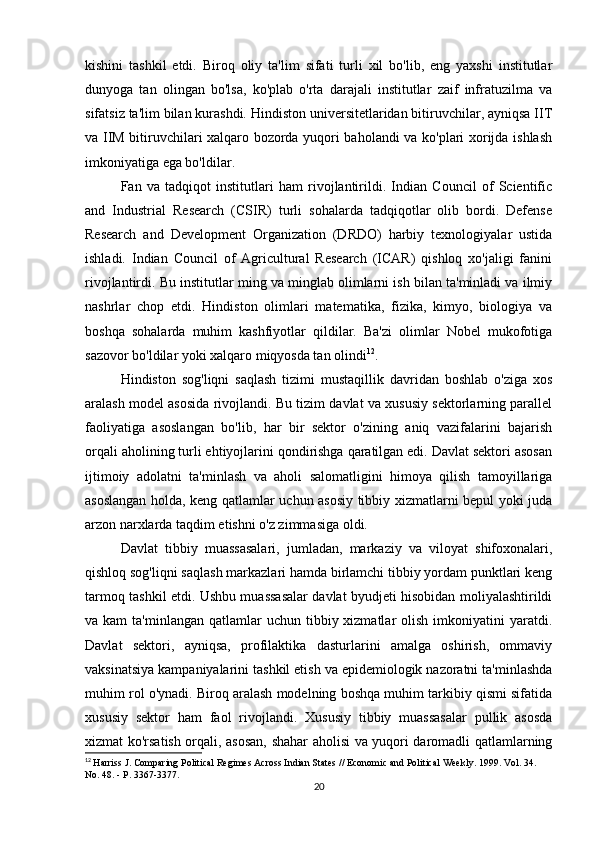 kishini   tashkil   etdi.   Biroq   oliy   ta'lim   sifati   turli   xil   bo'lib,   eng   yaxshi   institutlar
dunyoga   tan   olingan   bo'lsa,   ko'plab   o'rta   darajali   institutlar   zaif   infratuzilma   va
sifatsiz ta'lim bilan kurashdi. Hindiston universitetlaridan bitiruvchilar, ayniqsa IIT
va IIM bitiruvchilari xalqaro bozorda yuqori baholandi va ko'plari xorijda ishlash
imkoniyatiga ega bo'ldilar.
Fan   va   tadqiqot   institutlari   ham   rivojlantirildi.   Indian   Council   of   Scientific
and   Industrial   Research   (CSIR)   turli   sohalarda   tadqiqotlar   olib   bordi.   Defense
Research   and   Development   Organization   (DRDO)   harbiy   texnologiyalar   ustida
ishladi.   Indian   Council   of   Agricultural   Research   (ICAR)   qishloq   xo'jaligi   fanini
rivojlantirdi. Bu institutlar ming va minglab olimlarni ish bilan ta'minladi va ilmiy
nashrlar   chop   etdi.   Hindiston   olimlari   matematika,   fizika,   kimyo,   biologiya   va
boshqa   sohalarda   muhim   kashfiyotlar   qildilar.   Ba'zi   olimlar   Nobel   mukofotiga
sazovor bo'ldilar yoki xalqaro miqyosda tan olindi 12
.
Hindiston   sog'liqni   saqlash   tizimi   mustaqillik   davridan   boshlab   o'ziga   xos
aralash model asosida rivojlandi. Bu tizim davlat va xususiy sektorlarning parallel
faoliyatiga   asoslangan   bo'lib,   har   bir   sektor   o'zining   aniq   vazifalarini   bajarish
orqali aholining turli ehtiyojlarini qondirishga qaratilgan edi. Davlat sektori asosan
ijtimoiy   adolatni   ta'minlash   va   aholi   salomatligini   himoya   qilish   tamoyillariga
asoslangan holda, keng qatlamlar uchun asosiy tibbiy xizmatlarni bepul yoki juda
arzon narxlarda taqdim etishni o'z zimmasiga oldi.
Davlat   tibbiy   muassasalari,   jumladan,   markaziy   va   viloyat   shifoxonalari,
qishloq sog'liqni saqlash markazlari hamda birlamchi tibbiy yordam punktlari keng
tarmoq tashkil etdi. Ushbu muassasalar davlat byudjeti hisobidan moliyalashtirildi
va kam  ta'minlangan  qatlamlar  uchun  tibbiy xizmatlar  olish  imkoniyatini  yaratdi.
Davlat   sektori,   ayniqsa,   profilaktika   dasturlarini   amalga   oshirish,   ommaviy
vaksinatsiya kampaniyalarini tashkil etish va epidemiologik nazoratni ta'minlashda
muhim rol o'ynadi. Biroq aralash modelning boshqa muhim tarkibiy qismi sifatida
xususiy   sektor   ham   faol   rivojlandi.   Xususiy   tibbiy   muassasalar   pullik   asosda
xizmat ko'rsatish orqali, asosan, shahar aholisi va yuqori daromadli qatlamlarning
12
  Harriss J. Comparing Political Regimes Across Indian States // Economic and Political Weekly. 1999. Vol. 34. 
No. 48. - P. 3367-3377.
20 