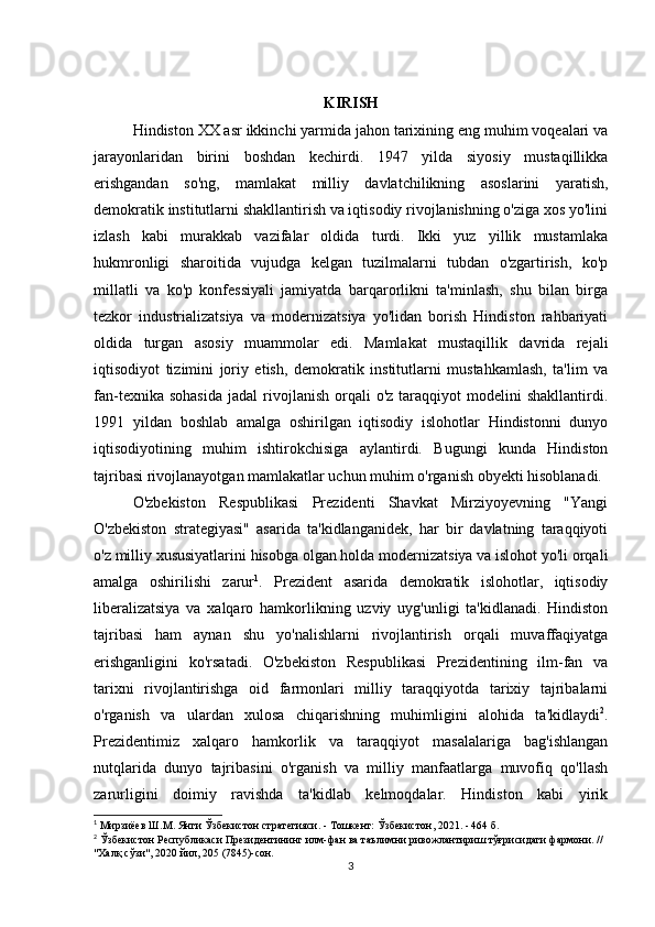KIRISH
Hindiston XX asr ikkinchi yarmida jahon tarixining eng muhim voqealari va
jarayonlaridan   birini   boshdan   kechirdi.   1947   yilda   siyosiy   mustaqillikka
erishgandan   so'ng,   mamlakat   milliy   davlatchilikning   asoslarini   yaratish,
demokratik institutlarni shakllantirish va iqtisodiy rivojlanishning o'ziga xos yo'lini
izlash   kabi   murakkab   vazifalar   oldida   turdi.   Ikki   yuz   yillik   mustamlaka
hukmronligi   sharoitida   vujudga   kelgan   tuzilmalarni   tubdan   o'zgartirish,   ko'p
millatli   va   ko'p   konfessiyali   jamiyatda   barqarorlikni   ta'minlash,   shu   bilan   birga
tezkor   industrializatsiya   va   modernizatsiya   yo'lidan   borish   Hindiston   rahbariyati
oldida   turgan   asosiy   muammolar   edi.   Mamlakat   mustaqillik   davrida   rejali
iqtisodiyot   tizimini   joriy   etish,   demokratik   institutlarni   mustahkamlash,   ta'lim   va
fan-texnika  sohasida   jadal   rivojlanish   orqali  o'z   taraqqiyot  modelini  shakllantirdi.
1991   yildan   boshlab   amalga   oshirilgan   iqtisodiy   islohotlar   Hindistonni   dunyo
iqtisodiyotining   muhim   ishtirokchisiga   aylantirdi.   Bugungi   kunda   Hindiston
tajribasi rivojlanayotgan mamlakatlar uchun muhim o'rganish obyekti hisoblanadi.
O'zbekiston   Respublikasi   Prezidenti   Shavkat   Mirziyoyevning   "Yangi
O'zbekiston   strategiyasi"   asarida   ta'kidlanganidek,   har   bir   davlatning   taraqqiyoti
o'z milliy xususiyatlarini hisobga olgan holda modernizatsiya va islohot yo'li orqali
amalga   oshirilishi   zarur 1
.   Prezident   asarida   demokratik   islohotlar,   iqtisodiy
liberalizatsiya   va   xalqaro   hamkorlikning   uzviy   uyg'unligi   ta'kidlanadi.   Hindiston
tajribasi   ham   aynan   shu   yo'nalishlarni   rivojlantirish   orqali   muvaffaqiyatga
erishganligini   ko'rsatadi.   O'zbekiston   Respublikasi   Prezidentining   ilm-fan   va
tarixni   rivojlantirishga   oid   farmonlari   milliy   taraqqiyotda   tarixiy   tajribalarni
o'rganish   va   ulardan   xulosa   chiqarishning   muhimligini   alohida   ta'kidlaydi 2
.
Prezidentimiz   xalqaro   hamkorlik   va   taraqqiyot   masalalariga   bag'ishlangan
nutqlarida   dunyo   tajribasini   o'rganish   va   milliy   manfaatlarga   muvofiq   qo'llash
zarurligini   doimiy   ravishda   ta'kidlab   kelmoqdalar.   Hindiston   kabi   yirik
1
 Мирзиёев Ш.М. Янги Ўзбекистон стратегияси. - Тошкент: Ўзбекистон, 2021. - 464 б.
2
 Ўзбекистон Республикаси Президентининг илм-фан ва таълимни ривожлантириш тўғрисидаги фармони. // 
"Халқ сўзи", 2020 йил, 205 (7845)-сон.
3 