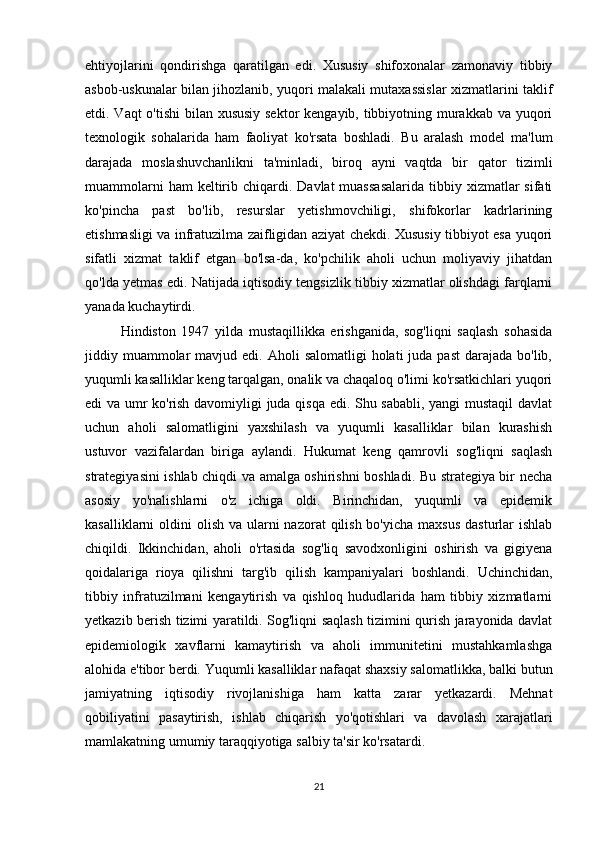 ehtiyojlarini   qondirishga   qaratilgan   edi.   Xususiy   shifoxonalar   zamonaviy   tibbiy
asbob-uskunalar bilan jihozlanib, yuqori malakali mutaxassislar xizmatlarini taklif
etdi. Vaqt o'tishi  bilan xususiy  sektor  kengayib, tibbiyotning murakkab va yuqori
texnologik   sohalarida   ham   faoliyat   ko'rsata   boshladi.   Bu   aralash   model   ma'lum
darajada   moslashuvchanlikni   ta'minladi,   biroq   ayni   vaqtda   bir   qator   tizimli
muammolarni   ham  keltirib chiqardi.  Davlat  muassasalarida  tibbiy  xizmatlar   sifati
ko'pincha   past   bo'lib,   resurslar   yetishmovchiligi,   shifokorlar   kadrlarining
etishmasligi va infratuzilma zaifligidan aziyat chekdi. Xususiy tibbiyot esa yuqori
sifatli   xizmat   taklif   etgan   bo'lsa-da,   ko'pchilik   aholi   uchun   moliyaviy   jihatdan
qo'lda yetmas edi. Natijada iqtisodiy tengsizlik tibbiy xizmatlar olishdagi farqlarni
yanada kuchaytirdi.
Hindiston   1947   yilda   mustaqillikka   erishganida,   sog'liqni   saqlash   sohasida
jiddiy muammolar  mavjud  edi. Aholi   salomatligi  holati   juda past   darajada  bo'lib,
yuqumli kasalliklar keng tarqalgan, onalik va chaqaloq o'limi ko'rsatkichlari yuqori
edi va umr ko'rish davomiyligi juda qisqa edi. Shu sababli, yangi mustaqil davlat
uchun   aholi   salomatligini   yaxshilash   va   yuqumli   kasalliklar   bilan   kurashish
ustuvor   vazifalardan   biriga   aylandi.   Hukumat   keng   qamrovli   sog'liqni   saqlash
strategiyasini ishlab chiqdi va amalga oshirishni boshladi. Bu strategiya bir necha
asosiy   yo'nalishlarni   o'z   ichiga   oldi.   Birinchidan,   yuqumli   va   epidemik
kasalliklarni  oldini  olish va ularni  nazorat  qilish bo'yicha  maxsus  dasturlar  ishlab
chiqildi.   Ikkinchidan,   aholi   o'rtasida   sog'liq   savodxonligini   oshirish   va   gigiyena
qoidalariga   rioya   qilishni   targ'ib   qilish   kampaniyalari   boshlandi.   Uchinchidan,
tibbiy   infratuzilmani   kengaytirish   va   qishloq   hududlarida   ham   tibbiy   xizmatlarni
yetkazib berish tizimi yaratildi. Sog'liqni saqlash tizimini qurish jarayonida davlat
epidemiologik   xavflarni   kamaytirish   va   aholi   immunitetini   mustahkamlashga
alohida e'tibor berdi. Yuqumli kasalliklar nafaqat shaxsiy salomatlikka, balki butun
jamiyatning   iqtisodiy   rivojlanishiga   ham   katta   zarar   yetkazardi.   Mehnat
qobiliyatini   pasaytirish,   ishlab   chiqarish   yo'qotishlari   va   davolash   xarajatlari
mamlakatning umumiy taraqqiyotiga salbiy ta'sir ko'rsatardi.
21 