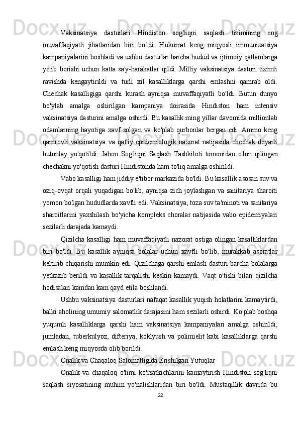 Vaksinatsiya   dasturlari   Hindiston   sog'liqni   saqlash   tizimining   eng
muvaffaqiyatli   jihatlaridan   biri   bo'ldi.   Hukumat   keng   miqyosli   immunizatsiya
kampaniyalarini boshladi va ushbu dasturlar barcha hudud va ijtimoiy qatlamlarga
yetib   borishi   uchun   katta   sa'y-harakatlar   qildi.   Milliy   vaksinatsiya   dasturi   tizimli
ravishda   kengaytirildi   va   turli   xil   kasalliklarga   qarshi   emlashni   qamrab   oldi.
Chechak   kasalligiga   qarshi   kurash   ayniqsa   muvaffaqiyatli   bo'ldi.   Butun   dunyo
bo'ylab   amalga   oshirilgan   kampaniya   doirasida   Hindiston   ham   intensiv
vaksinatsiya dasturini amalga oshirdi. Bu kasallik ming yillar davomida millionlab
odamlarning   hayotiga   xavf   solgan   va   ko'plab   qurbonlar   bergan   edi.   Ammo   keng
qamrovli   vaksinatsiya   va   qat'iy   epidemiologik   nazorat   natijasida   chechak   deyarli
butunlay   yo'qotildi.   Jahon   Sog'liqni   Saqlash   Tashkiloti   tomonidan   e'lon   qilingan
chechakni yo'qotish dasturi Hindistonda ham to'liq amalga oshirildi.
Vabo kasalligi ham jiddiy e'tibor markazida bo'ldi. Bu kasallik asosan suv va
oziq-ovqat   orqali   yuqadigan   bo'lib,  ayniqsa   zich  joylashgan   va  sanitariya   sharoiti
yomon bo'lgan hududlarda xavfli edi. Vaksinatsiya, toza suv ta'minoti va sanitariya
sharoitlarini   yaxshilash   bo'yicha   kompleks   choralar   natijasida   vabo   epidemiyalari
sezilarli darajada kamaydi.
Qizilcha   kasalligi   ham   muvaffaqiyatli   nazorat   ostiga   olingan   kasalliklardan
biri   bo'ldi.   Bu   kasallik   ayniqsa   bolalar   uchun   xavfli   bo'lib,   murakkab   asoratlar
keltirib chiqarishi  mumkin edi. Qizilchaga qarshi emlash dasturi barcha bolalarga
yetkazib   berildi   va   kasallik   tarqalishi   keskin   kamaydi.   Vaqt   o'tishi   bilan   qizilcha
hodisalari kamdan kam qayd etila boshlandi.
Ushbu vaksinatsiya dasturlari nafaqat kasallik yuqish holatlarini kamaytirdi,
balki aholining umumiy salomatlik darajasini ham sezilarli oshirdi. Ko'plab boshqa
yuqumli   kasalliklarga   qarshi   ham   vaksinatsiya   kampaniyalari   amalga   oshirildi,
jumladan,   tuberkulyoz,   difteriya,   koklyush   va   polimielit   kabi   kasalliklarga   qarshi
emlash keng miqyosda olib borildi.
Onalik va Chaqaloq Salomatligida Erishilgan Yutuqlar
Onalik   va   chaqaloq   o'limi   ko'rsatkichlarini   kamaytirish   Hindiston   sog'liqni
saqlash   siyosatining   muhim   yo'nalishlaridan   biri   bo'ldi.   Mustaqillik   davrida   bu
22 