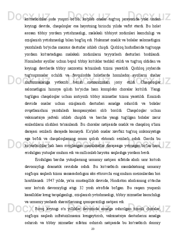 ko'rsatkichlar   juda   yuqori   bo'lib,   ko'plab   onalar   tug'ruq   jarayonida   yoki   undan
keyingi   davrda,   chaqaloqlar   esa   hayotning   birinchi   yilida   vafot   etardi.   Bu   holat
asosan   tibbiy   yordam   yetishmasligi,   malakali   tibbiyot   xodimlari   kamchiligi   va
oziqlanish yetishmasligi bilan bog'liq edi. Hukumat onalik va bolalar salomatligini
yaxshilash bo'yicha maxsus dasturlar ishlab chiqdi. Qishloq hududlarida tug'ruqqa
yordam   ko'rsatadigan   malakali   xodimlarni   tayyorlash   dasturlari   boshlandi.
Homilador ayollar uchun bepul tibbiy ko'riklar tashkil etildi va tug'ruq oldidan va
keyingi   davrlarda   tibbiy   nazoratni   ta'minlash   tizimi   yaratildi.   Qishloq   joylarida
tug'ruqxonalar   ochildi   va   favqulodda   holatlarda   homilador   ayollarni   shahar
shifoxonalariga   yetkazib   berish   mexanizmlari   joriy   etildi.   Chaqaloqlar
salomatligini   himoya   qilish   bo'yicha   ham   kompleks   choralar   ko'rildi.   Yangi
tug'ilgan   chaqaloqlar   uchun   imtiyozli   tibbiy   xizmatlar   tizimi   yaratildi.   Emizish
davrida   onalar   uchun   oziqlanish   dasturlari   amalga   oshirildi   va   bolalar
ovqatlanishini   yaxshilash   kampaniyalari   olib   borildi.   Chaqaloqlar   uchun
vaksinatsiya   jadvali   ishlab   chiqildi   va   barcha   yangi   tug'ilgan   bolalar   zarur
emlashlarni  olishlari  ta'minlandi. Bu choralar  natijasida onalik va chaqaloq o'limi
darajasi   sezilarli   darajada   kamaydi.   Ko'plab   onalar   xavfsiz   tug'ruq   imkoniyatiga
ega   bo'ldi   va   chaqaloqlarning   omon   qolish   ehtimoli   sezilarli   oshdi.   Garchi   bu
ko'rsatkichlar   hali   ham   rivojlangan   mamlakatlar   darajasiga   yetmagan   bo'lsa   ham,
erishilgan yutuqlar muhim edi va millionlab hayotni saqlashga yordam berdi.
Erishilgan   barcha   yutuqlarning   umumiy   natijasi   sifatida   aholi   umr   ko'rish
davomiyligi   dramatik   ravishda   oshdi.   Bu   ko'rsatkich   mamlakatning   umumiy
sog'liqni saqlash tizimi samaradorligini aks ettiruvchi eng muhim mezonlardan biri
hisoblanadi.   1947   yilda,   ya'ni   mustaqillik   davrida,   Hindiston   aholisining   o'rtacha
umr   ko'rish   davomiyligi   atigi   32   yosh   atrofida   bo'lgan.   Bu   raqam   yuqumli
kasalliklar keng tarqalganligi, oziqlanish yetishmasligi, tibbiy xizmatlar kamchiligi
va umumiy yashash sharoitlarining qoniqarsizligi natijasi edi.
Biroq   keyingi   o'n   yilliklar   davomida   amalga   oshirilgan   tizimli   choralar,
sog'liqni   saqlash   infratuzilmasini   kengaytirish,   vaksinatsiya   dasturlarini   amalga
oshirish   va   tibbiy   xizmatlar   sifatini   oshirish   natijasida   bu   ko'rsatkich   doimiy
23 