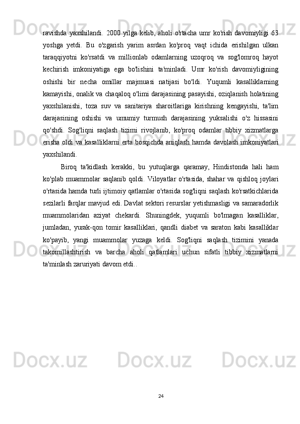 ravishda   yaxshilandi.   2000   yilga   kelib,   aholi   o'rtacha   umr   ko'rish   davomiyligi   63
yoshga   yetdi.   Bu   o'zgarish   yarim   asrdan   ko'proq   vaqt   ichida   erishilgan   ulkan
taraqqiyotni   ko'rsatdi   va   millionlab   odamlarning   uzoqroq   va   sog'lomroq   hayot
kechirish   imkoniyatiga   ega   bo'lishini   ta'minladi.   Umr   ko'rish   davomiyligining
oshishi   bir   necha   omillar   majmuasi   natijasi   bo'ldi.   Yuqumli   kasalliklarning
kamayishi, onalik va chaqaloq o'limi darajasining pasayishi, oziqlanish holatining
yaxshilanishi,   toza   suv   va   sanitariya   sharoitlariga   kirishning   kengayishi,   ta'lim
darajasining   oshishi   va   umumiy   turmush   darajasining   yuksalishi   o'z   hissasini
qo'shdi.   Sog'liqni   saqlash   tizimi   rivojlanib,   ko'proq   odamlar   tibbiy   xizmatlarga
erisha  oldi va kasalliklarni  erta bosqichda aniqlash hamda davolash imkoniyatlari
yaxshilandi.
Biroq   ta'kidlash   kerakki,   bu   yutuqlarga   qaramay,   Hindistonda   hali   ham
ko'plab   muammolar   saqlanib   qoldi.   Viloyatlar   o'rtasida,   shahar   va   qishloq   joylari
o'rtasida hamda turli ijtimoiy qatlamlar o'rtasida sog'liqni saqlash ko'rsatkichlarida
sezilarli farqlar mavjud edi. Davlat sektori resurslar yetishmasligi va samaradorlik
muammolaridan   aziyat   chekardi.   Shuningdek,   yuqumli   bo'lmagan   kasalliklar,
jumladan,   yurak-qon   tomir   kasalliklari,   qandli   diabet   va   saraton   kabi   kasalliklar
ko'payib,   yangi   muammolar   yuzaga   keldi.   Sog'liqni   saqlash   tizimini   yanada
takomillashtirish   va   barcha   aholi   qatlamlari   uchun   sifatli   tibbiy   xizmatlarni
ta'minlash zaruriyati davom etdi..
24 