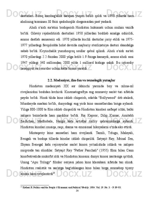 dasturlari.   Biroq   kambag'allik   darajasi   yuqori   bo'lib   qoldi   va   1990   yillarda   ham
aholining taxminan 30 foizi qashshoqlik chegarasidan past yashadi.
Aholi   o'sish   sur'atini   boshqarish   Hindiston   hukumati   uchun   muhim   vazifa
bo'ldi.   Oilaviy   rejalashtirish   dasturlari   1950   yillardan   boshlab   amalga   oshirildi,
ammo   dastlab   samarasiz   edi.   1970   yillarda   kuchli   dasturlar   joriy   etildi   va   1975-
1977 yillardagi favqulodda holat davrida majburiy sterilizatsiya dasturi skandalga
sabab   bo'ldi.   Keyinchalik   yumshoqroq   usullar   qabul   qilindi.   Aholi   o'sish   sur'ati
1970 yillardagi 2.2 foizdan 2000 yilga kelib 1.9 foizga kamaydi, ammo aholi soni
1947   yildagi   340   milliondan   2000   yilda   1   milliard   kishiga   oshdi.   Bu   iqtisodiy
taraqqiyot va resurslar uchun katta bosim yaratdi.
2.2. Madaniyat, ilm-fan va texnologik yutuqlar
Hindiston   madaniyati   XX   asr   ikkinchi   yarmida   boy   va   xilma-xil
rivojlanishni   boshdan   kechirdi.   Kinematografiya   eng   ommaviy   san'at   turi   sifatida
paydo   bo'ldi.   Hindi   tilida   kino   ishlab   chiqarish,   odatda   "Bollywood"   deb   ataladi,
Mumbayda   markaz   bo'lib,  dunyodagi   eng  yirik  kino  sanoatlaridan   biriga  aylandi.
Yiliga 800-1000 ta film ishlab chiqarildi va Hindiston kinolari nafaqat ichki, balki
xalqaro   bozorlarda   ham   mashhur   bo'ldi.   Raj   Kapoor,   Dilip   Kumar,   Amitabh
Bachchan,   Madhubala,   Nargis   kabi   artistlar   milliy   qahramonlarga   aylandi.
Hindiston kinolari musiqa, raqs, drama va emosional hikoyalarni o'zida aks ettirdi.
Mintaqaviy   kino   sanoatlari   ham   rivojlandi.   Tamili,   Telugu,   Malayali,
Bengali   va   boshqa   tillarda   kinolar   ishlab   chiqarildi.   Satyajit   Ray,   Mrinal   Sen,
Shyam   Benegal   kabi   rejissyorlar   san'at   kinosi   yo'nalishida   ishladi   va   xalqaro
miqyosda   tan   olindilar.   Satyajit   Ray   "Pather   Panchali"   (1955)   filmi   bilan   Cann
kinofestivalida mukofot oldi va Hindiston kinosini dunyo kinosi xaritasiga qo'shdi.
Uning   "Apu   Trilogy"   filmlar   seriyasi   jahon   kino   klassikasi   sifatida   tan   olindi.
Hindiston   realistik   va   san'atga   bag'ishlangan   kino   bilan   birga   ommabop   tijoriy
kinoni ham rivojlantirdi 13
.
13
 Kothari R. Politics and the People // Economic and Political Weekly. 1984. Vol. 19. No. 3. - P. 89-93.
26 