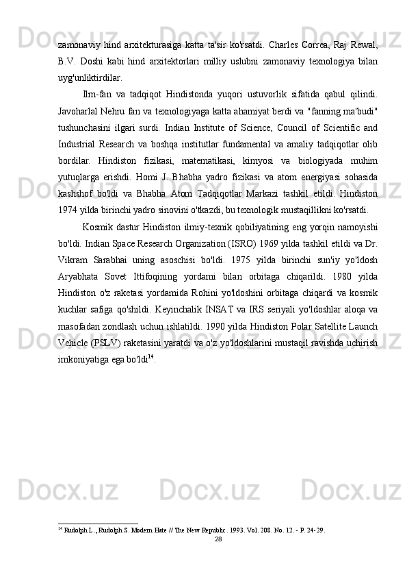zamonaviy   hind   arxitekturasiga   katta   ta'sir   ko'rsatdi.   Charles   Correa,   Raj   Rewal,
B.V.   Doshi   kabi   hind   arxitektorlari   milliy   uslubni   zamonaviy   texnologiya   bilan
uyg'unliktirdilar.
Ilm-fan   va   tadqiqot   Hindistonda   yuqori   ustuvorlik   sifatida   qabul   qilindi.
Javoharlal Nehru fan va texnologiyaga katta ahamiyat berdi va "fanning ma'budi"
tushunchasini   ilgari   surdi.   Indian   Institute   of   Science,   Council   of   Scientific   and
Industrial   Research   va   boshqa   institutlar   fundamental   va   amaliy   tadqiqotlar   olib
bordilar.   Hindiston   fizikasi,   matematikasi,   kimyosi   va   biologiyada   muhim
yutuqlarga   erishdi.   Homi   J.   Bhabha   yadro   fizikasi   va   atom   energiyasi   sohasida
kashshof   bo'ldi   va   Bhabha   Atom   Tadqiqotlar   Markazi   tashkil   etildi.   Hindiston
1974 yilda birinchi yadro sinovini o'tkazdi, bu texnologik mustaqillikni ko'rsatdi.
Kosmik   dastur   Hindiston   ilmiy-texnik   qobiliyatining   eng   yorqin   namoyishi
bo'ldi. Indian Space Research Organization (ISRO) 1969 yilda tashkil etildi va Dr.
Vikram   Sarabhai   uning   asoschisi   bo'ldi.   1975   yilda   birinchi   sun'iy   yo'ldosh
Aryabhata   Sovet   Ittifoqining   yordami   bilan   orbitaga   chiqarildi.   1980   yilda
Hindiston   o'z   raketasi   yordamida   Rohini   yo'ldoshini   orbitaga   chiqardi   va   kosmik
kuchlar   safiga  qo'shildi.  Keyinchalik   INSAT   va  IRS  seriyali  yo'ldoshlar  aloqa   va
masofadan zondlash uchun ishlatildi. 1990 yilda Hindiston Polar Satellite Launch
Vehicle (PSLV) raketasini yaratdi va o'z yo'ldoshlarini mustaqil ravishda uchirish
imkoniyatiga ega bo'ldi 14
.
14
 Rudolph L., Rudolph S. Modern Hate // The New Republic.  1993. Vol. 208. No. 12. - P. 24-29.
28 