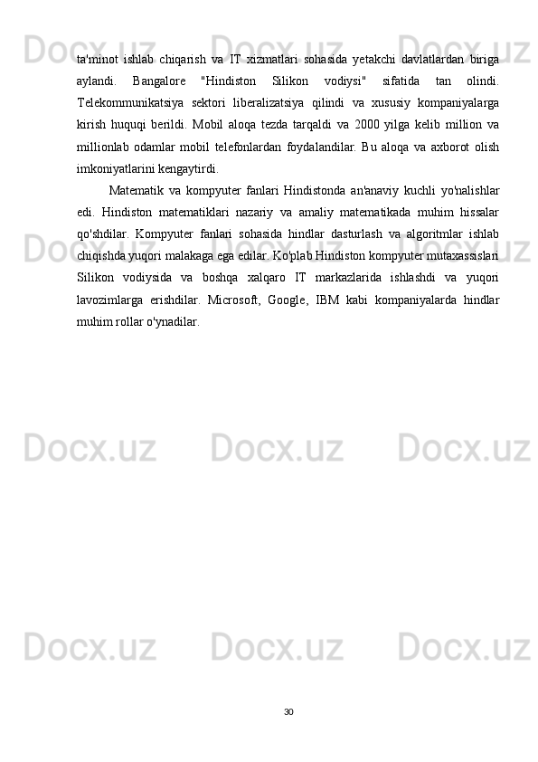 ta'minot   ishlab   chiqarish   va   IT   xizmatlari   sohasida   yetakchi   davlatlardan   biriga
aylandi.   Bangalore   "Hindiston   Silikon   vodiysi"   sifatida   tan   olindi.
Telekommunikatsiya   sektori   liberalizatsiya   qilindi   va   xususiy   kompaniyalarga
kirish   huquqi   berildi.   Mobil   aloqa   tezda   tarqaldi   va   2000   yilga   kelib   million   va
millionlab   odamlar   mobil   telefonlardan   foydalandilar.   Bu   aloqa   va   axborot   olish
imkoniyatlarini kengaytirdi.
Matematik   va   kompyuter   fanlari   Hindistonda   an'anaviy   kuchli   yo'nalishlar
edi.   Hindiston   matematiklari   nazariy   va   amaliy   matematikada   muhim   hissalar
qo'shdilar.   Kompyuter   fanlari   sohasida   hindlar   dasturlash   va   algoritmlar   ishlab
chiqishda yuqori malakaga ega edilar. Ko'plab Hindiston kompyuter mutaxassislari
Silikon   vodiysida   va   boshqa   xalqaro   IT   markazlarida   ishlashdi   va   yuqori
lavozimlarga   erishdilar.   Microsoft,   Google,   IBM   kabi   kompaniyalarda   hindlar
muhim rollar o'ynadilar.
30 