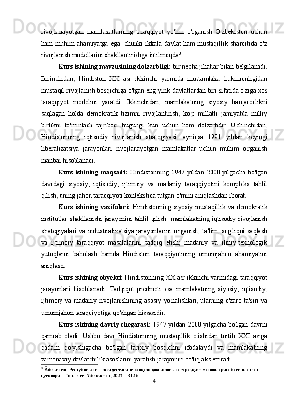 rivojlanayotgan   mamlakatlarning   taraqqiyot   yo'lini   o'rganish   O'zbekiston   uchun
ham   muhim   ahamiyatga   ega,   chunki   ikkala   davlat   ham   mustaqillik   sharoitida   o'z
rivojlanish modellarini shakllantirishga intilmoqda 3
.
Kurs ishining mavzusining dolzarbligi:  bir necha jihatlar bilan belgilanadi.
Birinchidan,   Hindiston   XX   asr   ikkinchi   yarmida   mustamlaka   hukmronligidan
mustaqil rivojlanish bosqichiga o'tgan eng yirik davlatlardan biri sifatida o'ziga xos
taraqqiyot   modelini   yaratdi.   Ikkinchidan,   mamlakatning   siyosiy   barqarorlikni
saqlagan   holda   demokratik   tizimni   rivojlantirish,   ko'p   millatli   jamiyatda   milliy
birlikni   ta'minlash   tajribasi   bugungi   kun   uchun   ham   dolzarbdir.   Uchinchidan,
Hindistonning   iqtisodiy   rivojlanish   strategiyasi,   ayniqsa   1991   yildan   keyingi
liberalizatsiya   jarayonlari   rivojlanayotgan   mamlakatlar   uchun   muhim   o'rganish
manbai hisoblanadi.
Kurs  ishining  maqsadi:   Hindistonning  1947  yildan  2000  yilgacha  bo'lgan
davrdagi   siyosiy,   iqtisodiy,   ijtimoiy   va   madaniy   taraqqiyotini   kompleks   tahlil
qilish, uning jahon taraqqiyoti kontekstida tutgan o'rnini aniqlashdan iborat.
Kurs ishining vazifalari:   Hindistonning siyosiy mustaqillik va demokratik
institutlar   shakllanishi   jarayonini   tahlil   qilish;   mamlakatning   iqtisodiy   rivojlanish
strategiyalari   va   industrializatsiya   jarayonlarini   o'rganish;   ta'lim,   sog'liqni   saqlash
va   ijtimoiy   taraqqiyot   masalalarini   tadqiq   etish;   madaniy   va   ilmiy-texnologik
yutuqlarni   baholash   hamda   Hindiston   taraqqiyotining   umumjahon   ahamiyatini
aniqlash.
Kurs ishining obyekti:  Hindistonning XX asr ikkinchi yarmidagi taraqqiyot
jarayonlari   hisoblanadi.   Tadqiqot   predmeti   esa   mamlakatning   siyosiy,   iqtisodiy,
ijtimoiy va madaniy rivojlanishining asosiy yo'nalishlari, ularning o'zaro ta'siri va
umumjahon taraqqiyotiga qo'shgan hissasidir.
Kurs ishining davriy chegarasi:   1947 yildan 2000 yilgacha bo'lgan davrni
qamrab   oladi.   Ushbu   davr   Hindistonning   mustaqillik   olishidan   tortib   XXI   asrga
qadam   qo'yishigacha   bo'lgan   tarixiy   bosqichni   ifodalaydi   va   mamlakatning
zamonaviy davlatchilik asoslarini yaratish jarayonini to'liq aks ettiradi.
3
 Ўзбекистон Республикаси Президентининг халқаро ҳамкорлик ва тараққиёт масалаларига бағишланган 
нутқлари. - Тошкент: Ўзбекистон, 2022. - 312 б.
4 