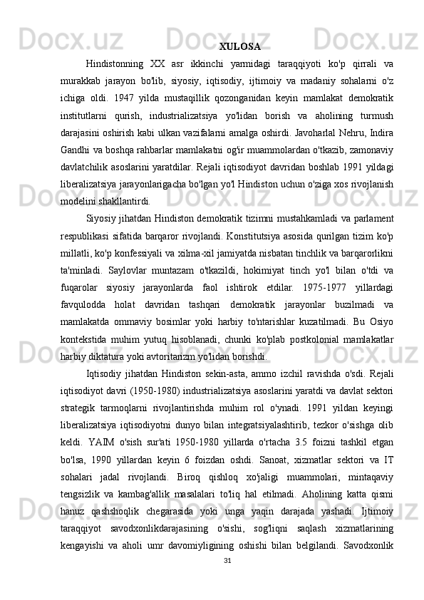 XULOSA
Hindistonning   XX   asr   ikkinchi   yarmidagi   taraqqiyoti   ko'p   qirrali   va
murakkab   jarayon   bo'lib,   siyosiy,   iqtisodiy,   ijtimoiy   va   madaniy   sohalarni   o'z
ichiga   oldi.   1947   yilda   mustaqillik   qozonganidan   keyin   mamlakat   demokratik
institutlarni   qurish,   industrializatsiya   yo'lidan   borish   va   aholining   turmush
darajasini oshirish kabi ulkan vazifalarni amalga oshirdi. Javoharlal Nehru, Indira
Gandhi va boshqa rahbarlar mamlakatni og'ir muammolardan o'tkazib, zamonaviy
davlatchilik asoslarini  yaratdilar. Rejali  iqtisodiyot  davridan boshlab 1991 yildagi
liberalizatsiya jarayonlarigacha bo'lgan yo'l Hindiston uchun o'ziga xos rivojlanish
modelini shakllantirdi.
Siyosiy jihatdan Hindiston demokratik tizimni mustahkamladi va parlament
respublikasi  sifatida barqaror rivojlandi. Konstitutsiya asosida  qurilgan tizim ko'p
millatli, ko'p konfessiyali va xilma-xil jamiyatda nisbatan tinchlik va barqarorlikni
ta'minladi.   Saylovlar   muntazam   o'tkazildi,   hokimiyat   tinch   yo'l   bilan   o'tdi   va
fuqarolar   siyosiy   jarayonlarda   faol   ishtirok   etdilar.   1975-1977   yillardagi
favqulodda   holat   davridan   tashqari   demokratik   jarayonlar   buzilmadi   va
mamlakatda   ommaviy   bosimlar   yoki   harbiy   to'ntarishlar   kuzatilmadi.   Bu   Osiyo
kontekstida   muhim   yutuq   hisoblanadi,   chunki   ko'plab   postkolonial   mamlakatlar
harbiy diktatura yoki avtoritarizm yo'lidan borishdi.
Iqtisodiy   jihatdan   Hindiston   sekin-asta,   ammo   izchil   ravishda   o'sdi.   Rejali
iqtisodiyot davri (1950-1980) industrializatsiya asoslarini yaratdi va davlat sektori
strategik   tarmoqlarni   rivojlantirishda   muhim   rol   o'ynadi.   1991   yildan   keyingi
liberalizatsiya   iqtisodiyotni   dunyo   bilan   integratsiyalashtirib,   tezkor   o'sishga   olib
keldi.   YAIM   o'sish   sur'ati   1950-1980   yillarda   o'rtacha   3.5   foizni   tashkil   etgan
bo'lsa,   1990   yillardan   keyin   6   foizdan   oshdi.   Sanoat,   xizmatlar   sektori   va   IT
sohalari   jadal   rivojlandi.   Biroq   qishloq   xo'jaligi   muammolari,   mintaqaviy
tengsizlik   va   kambag'allik   masalalari   to'liq   hal   etilmadi.   Aholining   katta   qismi
hanuz   qashshoqlik   chegarasida   yoki   unga   yaqin   darajada   yashadi.   Ijtimoiy
taraqqiyot   savodxonlikdarajasining   o'sishi,   sog'liqni   saqlash   xizmatlarining
kengayishi   va   aholi   umr   davomiyligining   oshishi   bilan   belgilandi.   Savodxonlik
31 