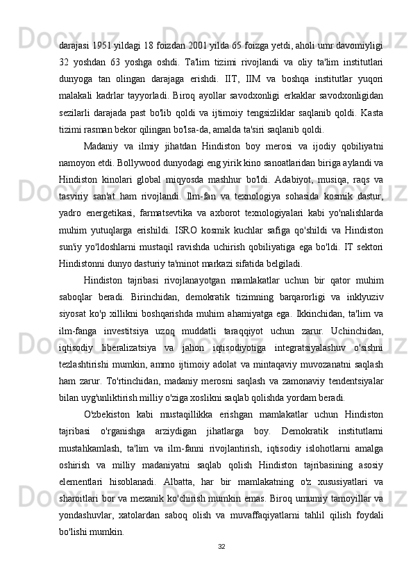 darajasi 1951 yildagi 18 foizdan 2001 yilda 65 foizga yetdi, aholi umr davomiyligi
32   yoshdan   63   yoshga   oshdi.   Ta'lim   tizimi   rivojlandi   va   oliy   ta'lim   institutlari
dunyoga   tan   olingan   darajaga   erishdi.   IIT,   IIM   va   boshqa   institutlar   yuqori
malakali   kadrlar   tayyorladi.   Biroq   ayollar   savodxonligi   erkaklar   savodxonligidan
sezilarli   darajada   past   bo'lib   qoldi   va   ijtimoiy   tengsizliklar   saqlanib   qoldi.   Kasta
tizimi rasman bekor qilingan bo'lsa-da, amalda ta'siri saqlanib qoldi.
Madaniy   va   ilmiy   jihatdan   Hindiston   boy   merosi   va   ijodiy   qobiliyatni
namoyon etdi. Bollywood dunyodagi eng yirik kino sanoatlaridan biriga aylandi va
Hindiston   kinolari   global   miqyosda   mashhur   bo'ldi.   Adabiyot,   musiqa,   raqs   va
tasviriy   san'at   ham   rivojlandi.   Ilm-fan   va   texnologiya   sohasida   kosmik   dastur,
yadro   energetikasi,   farmatsevtika   va   axborot   texnologiyalari   kabi   yo'nalishlarda
muhim   yutuqlarga   erishildi.   ISRO   kosmik   kuchlar   safiga   qo'shildi   va   Hindiston
sun'iy   yo'ldoshlarni   mustaqil   ravishda   uchirish   qobiliyatiga   ega   bo'ldi.   IT   sektori
Hindistonni dunyo dasturiy ta'minot markazi sifatida belgiladi.
Hindiston   tajribasi   rivojlanayotgan   mamlakatlar   uchun   bir   qator   muhim
saboqlar   beradi.   Birinchidan,   demokratik   tizimning   barqarorligi   va   inklyuziv
siyosat   ko'p   xillikni   boshqarishda   muhim   ahamiyatga   ega.   Ikkinchidan,   ta'lim   va
ilm-fanga   investitsiya   uzoq   muddatli   taraqqiyot   uchun   zarur.   Uchinchidan,
iqtisodiy   liberalizatsiya   va   jahon   iqtisodiyotiga   integratsiyalashuv   o'sishni
tezlashtirishi   mumkin,   ammo   ijtimoiy   adolat   va   mintaqaviy   muvozanatni   saqlash
ham   zarur.   To'rtinchidan,   madaniy   merosni   saqlash   va   zamonaviy   tendentsiyalar
bilan uyg'unliktirish milliy o'ziga xoslikni saqlab qolishda yordam beradi.
O'zbekiston   kabi   mustaqillikka   erishgan   mamlakatlar   uchun   Hindiston
tajribasi   o'rganishga   arziydigan   jihatlarga   boy.   Demokratik   institutlarni
mustahkamlash,   ta'lim   va   ilm-fanni   rivojlantirish,   iqtisodiy   islohotlarni   amalga
oshirish   va   milliy   madaniyatni   saqlab   qolish   Hindiston   tajribasining   asosiy
elementlari   hisoblanadi.   Albatta,   har   bir   mamlakatning   o'z   xususiyatlari   va
sharoitlari  bor  va mexanik ko'chirish mumkin emas.  Biroq umumiy tamoyillar  va
yondashuvlar,   xatolardan   saboq   olish   va   muvaffaqiyatlarni   tahlil   qilish   foydali
bo'lishi mumkin.
32 