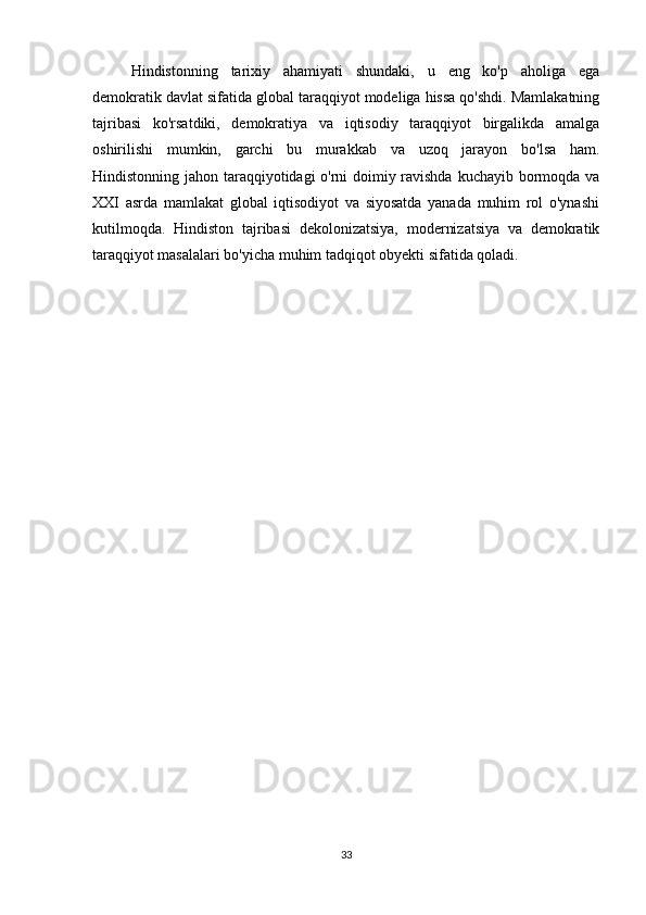 Hindistonning   tarixiy   ahamiyati   shundaki,   u   eng   ko'p   aholiga   ega
demokratik davlat sifatida global taraqqiyot modeliga hissa qo'shdi. Mamlakatning
tajribasi   ko'rsatdiki,   demokratiya   va   iqtisodiy   taraqqiyot   birgalikda   amalga
oshirilishi   mumkin,   garchi   bu   murakkab   va   uzoq   jarayon   bo'lsa   ham.
Hindistonning jahon taraqqiyotidagi o'rni doimiy ravishda kuchayib bormoqda va
XXI   asrda   mamlakat   global   iqtisodiyot   va   siyosatda   yanada   muhim   rol   o'ynashi
kutilmoqda.   Hindiston   tajribasi   dekolonizatsiya,   modernizatsiya   va   demokratik
taraqqiyot masalalari bo'yicha muhim tadqiqot obyekti sifatida qoladi.
33 