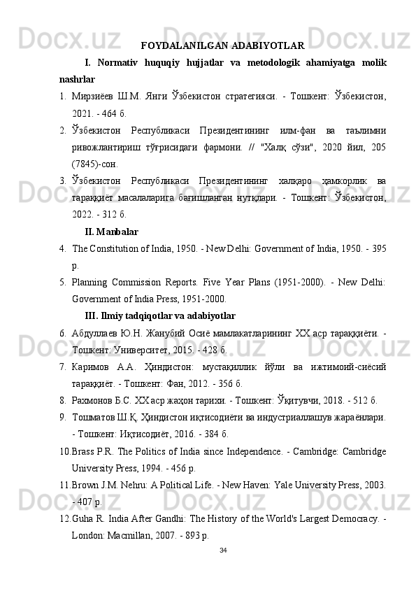 FOYDALANILGAN ADABIYOTLAR
I.   Normativ   huquqiy   hujjatlar   va   metodologik   ahamiyatga   molik
nashrlar
1. Мирзиёев   Ш.М.   Янги   Ўзбекистон   стратегияси.   -   Тошкент:   Ўзбекистон,
2021. - 464 б.
2. Ўзбекистон   Республикаси   Президентининг   илм-фан   ва   таълимни
ривожлантириш   тўғрисидаги   фармони.   //   "Халқ   сўзи",   2020   йил,   205
(7845)-сон.
3. Ўзбекистон   Республикаси   Президентининг   халқаро   ҳамкорлик   ва
тараққиёт   масалаларига   бағишланган   нутқлари.   -   Тошкент:   Ўзбекистон,
2022. - 312 б.
II. Manbalar
4. The Constitution of India, 1950. - New Delhi: Government of India, 1950. - 395
p.
5. Planning   Commission   Reports.   Five   Year   Plans   (1951-2000).   -   New   Delhi:
Government of India Press, 1951-2000.
III. Ilmiy tadqiqotlar va adabiyotlar
6. Абдуллаев   Ю.Н.   Жанубий   Осиё   мамлакатларининг   XX   аср   тараққиёти.   -
Тошкент: Университет, 2015. - 428 б.
7. Каримов   А.А.   Ҳиндистон:   мустақиллик   йўли   ва   ижтимоий-сиёсий
тараққиёт. - Тошкент: Фан, 2012. - 356 б.
8. Рахмонов Б.С.  XX  аср жаҳон тарихи. - Тошкент: Ўқитувчи, 2018. - 512 б.
9. Тошматов Ш.Қ. Ҳиндистон иқтисодиёти ва индустриаллашув жараёнлари.
- Тошкент: Иқтисодиёт, 2016. - 384 б.
10. Brass P.R. The Politics of India since Independence. - Cambridge: Cambridge
University Press, 1994. - 456 p.
11. Brown J.M. Nehru: A Political Life. - New Haven: Yale University Press, 2003.
- 407 p.
12. Guha R. India After Gandhi: The History of the World's Largest Democracy. -
London: Macmillan, 2007. - 893 p.
34 
