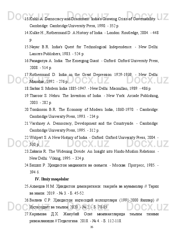 13. Kohli A. Democracy and Discontent: India's Growing Crisis of Governability. -
Cambridge: Cambridge University Press, 1990. - 352 p.
14. Kulke H., Rothermund D. A History of India. - London: Routledge, 2004. - 448
p.
15. Nayar   B.R.   India's   Quest   for   Technological   Independence.   -   New   Delhi:
Lancers Publishers, 1983. - 524 p.
16. Panagariya A. India:  The Emerging Giant. - Oxford:  Oxford University Press,
2008. - 514 p.
17. Rothermund   D.   India   in   the   Great   Depression   1929-1939.   -   New   Delhi:
Manohar, 1992. - 276 p.
18. Sarkar S. Modern India 1885-1947. - New Delhi: Macmillan, 1989. - 486 p.
19. Tharoor   S.   Nehru:   The   Invention   of   India.   -   New   York:   Arcade   Publishing,
2003. - 282 p.
20. Tomlinson   B.R.   The   Economy   of   Modern   India,   1860-1970.   -   Cambridge:
Cambridge University Press, 1993. - 234 p.
21. Varshney   A.   Democracy,   Development   and   the   Countryside.   -   Cambridge:
Cambridge University Press, 1995. - 312 p.
22. Wolpert S. A New History of India. - Oxford: Oxford University Press, 2004. -
530 p.
23. Zakaria   R.   The   Widening   Divide:   An   Insight   into   Hindu-Muslim   Relations.   -
New Delhi: Viking, 1995. - 324 p.
24. Бишоп   Р.   Ҳиндистон   маданияти   ва   санъати.   -   Москва:   Прогресс,   1985.   -
394 б.
IV. Ilmiy maqolalar
25. Ахмедов   Н.М.   Ҳиндистон   демократияси:   тажриба  ва  муаммолар  //   Тарих
ва замон.  2019. - № 3. - Б. 45-52.
26. Валиев   С.Р.   Ҳиндистон   иқтисодий   ислоҳотлари   (1991-2000   йиллар)   //
Иқтисодиёт ва таълим. 2020. - № 2. - Б. 78-85.
27. Каримова   Д.Х.   Жанубий   Осиё   мамлакатларида   таълим   тизими
ривожланиши // Педагогика. 2018. - № 4. - Б. 112-118.
35 