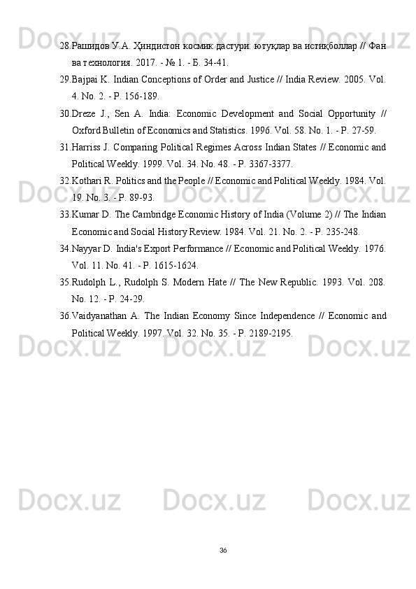 28. Рашидов У.А. Ҳиндистон космик дастури: ютуқлар ва истиқболлар // Фан
ва технология.  2017. - № 1. - Б. 34-41.
29. Bajpai K. Indian Conceptions of Order and Justice // India Review. 2005. Vol.
4. No. 2. - P. 156-189.
30. Dreze   J.,   Sen   A.   India:   Economic   Development   and   Social   Opportunity   //
Oxford Bulletin of Economics and Statistics. 1996. Vol. 58. No. 1. - P. 27-59.
31. Harriss  J. Comparing Political Regimes  Across Indian States //  Economic and
Political Weekly. 1999. Vol. 34. No. 48. - P. 3367-3377.
32. Kothari R. Politics and the People // Economic and Political Weekly. 1984. Vol.
19. No. 3. - P. 89-93.
33. Kumar D. The Cambridge Economic History of India (Volume 2) // The Indian
Economic and Social History Review. 1984. Vol. 21. No. 2. - P. 235-248.
34. Nayyar D. India's Export Performance // Economic and Political Weekly. 1976.
Vol. 11. No. 41. - P. 1615-1624.
35. Rudolph   L.,   Rudolph   S.   Modern   Hate   //   The   New   Republic.   1993.   Vol.   208.
No. 12. - P. 24-29.
36. Vaidyanathan   A.   The   Indian   Economy   Since   Independence   //   Economic   and
Political Weekly. 1997. Vol. 32. No. 35. - P. 2189-2195.
36 