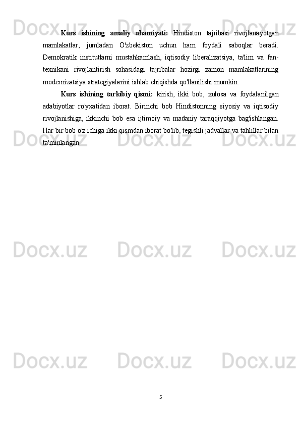 Kurs   ishining   amaliy   ahamiyati:   Hindiston   tajribasi   rivojlanayotgan
mamlakatlar,   jumladan   O'zbekiston   uchun   ham   foydali   saboqlar   beradi.
Demokratik   institutlarni   mustahkamlash,   iqtisodiy   liberalizatsiya,   ta'lim   va   fan-
texnikani   rivojlantirish   sohasidagi   tajribalar   hozirgi   zamon   mamlakatlarining
modernizatsiya strategiyalarini ishlab chiqishda qo'llanilishi mumkin.
Kurs   ishining   tarkibiy   qismi:   kirish,   ikki   bob,   xulosa   va   foydalanilgan
adabiyotlar   ro'yxatidan   iborat.   Birinchi   bob   Hindistonning   siyosiy   va   iqtisodiy
rivojlanishiga,   ikkinchi   bob   esa   ijtimoiy   va   madaniy   taraqqiyotga   bag'ishlangan.
Har bir bob o'z ichiga ikki qismdan iborat bo'lib, tegishli jadvallar va tahlillar bilan
ta'minlangan.
5 