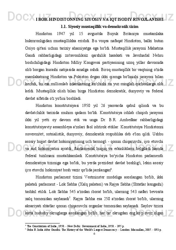 I BOB. HINDISTONNING SIYOSIY VA IQTISODIY RIVOJLANISHI
1.1. Siyosiy mustaqillik va demokratik tizim
Hindiston   1947   yil   15   avgustda   Buyuk   Britaniya   mustamlaka
hukmronligidan   mustaqillikka   erishdi.   Bu   voqea   nafaqat   Hindiston,   balki   butun
Osiyo   qit'asi   uchun   tarixiy   ahamiyatga   ega   bo'ldi.   Mustaqillik   jarayoni   Mahatma
Gandi   rahbarligidagi   zo'ravonliksiz   qarshilik   harakati   va   Javoharlal   Nehru
boshchiligidagi   Hindiston   Milliy   Kongressi   partiyasining   uzoq   yillar   davomida
olib borgan kurashi natijasida amalga oshdi. Biroq mustaqillik bir vaqtning o'zida
mamlakatning   Hindiston   va   Pokiston   degan   ikki   qismga   bo'linishi   jarayoni   bilan
kechdi, bu esa millionlab odamlarning ko'chishi  va yuz minglab qurbonlarga olib
keldi.   Mustaqillik   olish   bilan   birga   Hindiston   demokratik,   dunyoviy   va   federal
davlat sifatida o'z yo'lini boshladi.
Hindiston   konstitutsiyasi   1950   yil   26   yanvarda   qabul   qilindi   va   bu
davlatchilik   tarixida   muhim   qadam   bo'ldi.   Konstitutsiya   ishlab   chiqish   jarayoni
ikki   yil   yetti   oy   davom   etdi   va   unga   Dr.   B.R.   Ambedkar   rahbarligidagi
konstitutsiyaviy assambleya a'zolari faol ishtirok etdilar.  Konstitutsiya Hindistonni
suverenitet,   sotsialistik,   dunyoviy,   demokratik   respublika   deb   e'lon   qildi.   Ushbu
asosiy hujjat davlat hokimiyatining uch tarmog'i - qonun chiqaruvchi, ijro etuvchi
va   sud   hokimiyatini   ajratdi,   fundamental   huquq   va   erkinliklarni   belgiladi   hamda
federal   tuzilmani   mustahkamladi.   Konstitutsiya   bo'yicha   Hindiston   parlamentli
demokratiya   tizimiga   ega   bo'ldi,   bu   yerda   prezident   davlat   boshlig'i,   lekin   asosiy
ijro etuvchi hokimiyat bosh vazir qo'lida jamlangan 4
.
Hindiston   parlament   tizimi   Vestminster   modeliga   asoslangan   bo'lib,   ikki
palatali parlament - Lok Sabha (Xalq palatasi) va Rajya Sabha (Shtatlar kengashi)
tashkil   etildi.   Lok   Sabha   545   a'zodan   iborat   bo'lib,   ularning   543   nafari   bevosita
xalq   tomonidan   saylanadi 5
.   Rajya   Sabha   esa   250   a'zodan   iborat   bo'lib,   ularning
aksariyati shtatlar qonun chiqaruvchi organlar tomonidan saylanadi. Saylov tizimi
katta hududiy okruglarga asoslangan bo'lib, har bir okrugdan eng ko'p ovoz olgan
4
 The Constitution of India, 1950. - New Delhi: Government of India, 1950. - 395 p.
5
 Guha R. India After Gandhi: The History of the World's Largest Democracy. - London: Macmillan, 2007. - 893 p.
6 