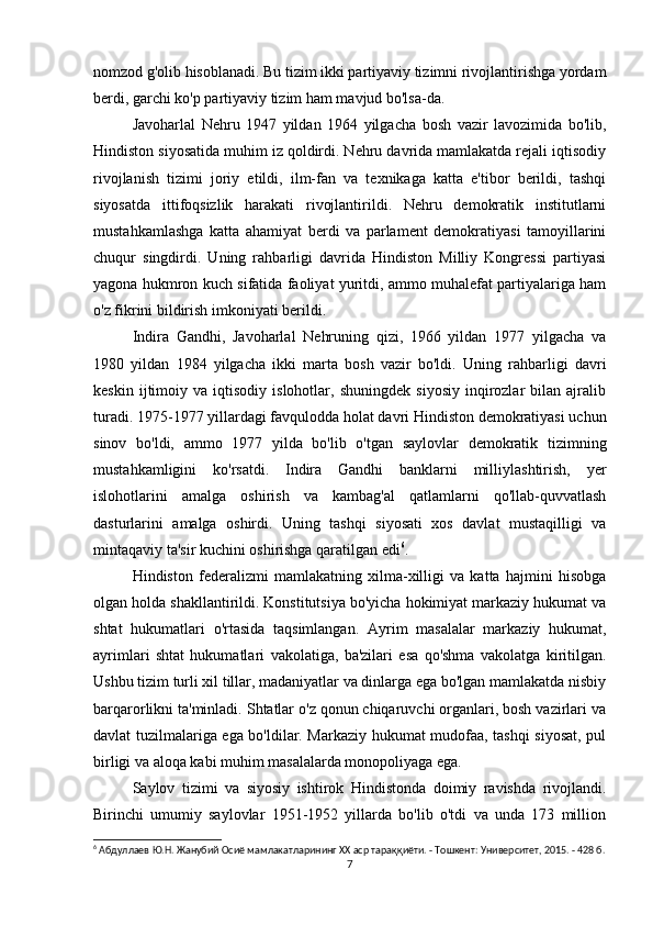 nomzod g'olib hisoblanadi. Bu tizim ikki partiyaviy tizimni rivojlantirishga yordam
berdi, garchi ko'p partiyaviy tizim ham mavjud bo'lsa-da.
Javoharlal   Nehru   1947   yildan   1964   yilgacha   bosh   vazir   lavozimida   bo'lib,
Hindiston siyosatida muhim iz qoldirdi. Nehru davrida mamlakatda rejali iqtisodiy
rivojlanish   tizimi   joriy   etildi,   ilm-fan   va   texnikaga   katta   e'tibor   berildi,   tashqi
siyosatda   ittifoqsizlik   harakati   rivojlantirildi.   Nehru   demokratik   institutlarni
mustahkamlashga   katta   ahamiyat   berdi   va   parlament   demokratiyasi   tamoyillarini
chuqur   singdirdi.   Uning   rahbarligi   davrida   Hindiston   Milliy   Kongressi   partiyasi
yagona hukmron kuch sifatida faoliyat yuritdi, ammo muhalefat partiyalariga ham
o'z fikrini bildirish imkoniyati berildi.
Indira   Gandhi,   Javoharlal   Nehruning   qizi,   1966   yildan   1977   yilgacha   va
1980   yildan   1984   yilgacha   ikki   marta   bosh   vazir   bo'ldi.   Uning   rahbarligi   davri
keskin   ijtimoiy   va   iqtisodiy   islohotlar,   shuningdek   siyosiy   inqirozlar   bilan  ajralib
turadi. 1975-1977 yillardagi favqulodda holat davri Hindiston demokratiyasi uchun
sinov   bo'ldi,   ammo   1977   yilda   bo'lib   o'tgan   saylovlar   demokratik   tizimning
mustahkamligini   ko'rsatdi.   Indira   Gandhi   banklarni   milliylashtirish,   yer
islohotlarini   amalga   oshirish   va   kambag'al   qatlamlarni   qo'llab-quvvatlash
dasturlarini   amalga   oshirdi.   Uning   tashqi   siyosati   xos   davlat   mustaqilligi   va
mintaqaviy ta'sir kuchini oshirishga qaratilgan edi 6
.
Hindiston   federalizmi   mamlakatning   xilma-xilligi   va   katta   hajmini   hisobga
olgan holda shakllantirildi. Konstitutsiya bo'yicha hokimiyat markaziy hukumat va
shtat   hukumatlari   o'rtasida   taqsimlangan.   Ayrim   masalalar   markaziy   hukumat,
ayrimlari   shtat   hukumatlari   vakolatiga,   ba'zilari   esa   qo'shma   vakolatga   kiritilgan.
Ushbu tizim turli xil tillar, madaniyatlar va dinlarga ega bo'lgan mamlakatda nisbiy
barqarorlikni ta'minladi. Shtatlar o'z qonun chiqaruvchi organlari, bosh vazirlari va
davlat tuzilmalariga ega bo'ldilar. Markaziy hukumat mudofaa, tashqi siyosat, pul
birligi va aloqa kabi muhim masalalarda monopoliyaga ega.
Saylov   tizimi   va   siyosiy   ishtirok   Hindistonda   doimiy   ravishda   rivojlandi.
Birinchi   umumiy   saylovlar   1951-1952   yillarda   bo'lib   o'tdi   va   unda   173   million
6
 Абдуллаев Ю.Н. Жанубий Осиё мамлакатларининг XX аср тараққиёти. - Тошкент: Университет, 2015. - 428 б.
7 