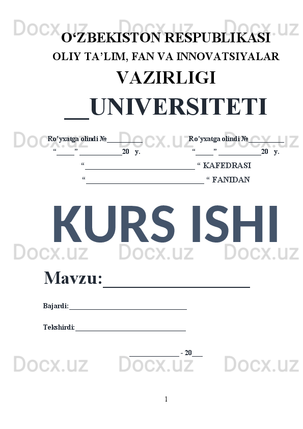 O‘ZBEKISTON RESPUBLIKASI 
OLIY  TA’LIM, FAN  VA INNOVATSIYALAR
VAZIRLIGI
__UNIVERSITETI
Ro’yxatga olindi №__________                          Ro’yxatga olindi №__________
“_____” ____________20   y.                             “_____” ____________20   y.
“___________________________ “ KAFEDRASI
“_____________________________ “ FANIDAN
KURS ISHI 
Mavzu:________________ 
Bajardi:_________________________________
Tekshirdi:_______________________________
______________ - 20___
1