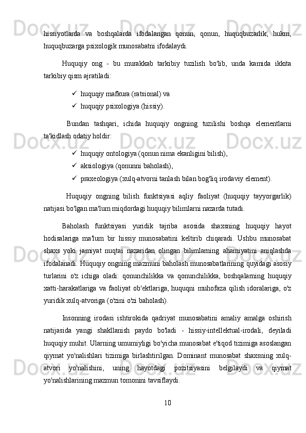 hissiyotlarda   va   boshqalarda   ifodalangan   qonun,   qonun,   huquqbuzarlik,   hukm,
huquqbuzarga psixologik munosabatni ifodalaydi. 
Huquqiy   ong   -   bu   murakkab   tarkibiy   tuzilish   bo'lib,   unda   kamida   ikkita
tarkibiy qism ajratiladi: 
 huquqiy mafkura (ratsional) va
 huquqiy psixologiya (hissiy).
  Bundan   tashqari,   ichida   huquqiy   ongning   tuzilishi   boshqa   elementlarni
ta'kidlash odatiy holdir: 
 huquqiy ontologiya (qonun nima ekanligini bilish), 
 aksiologiya (qonunni baholash), 
 praxeologiya (xulq-atvorni tanlash bilan bog'liq irodaviy element).
  Huquqiy   ongning   bilish   funktsiyasi   aqliy   faoliyat   (huquqiy   tayyorgarlik)
natijasi bo'lgan ma'lum miqdordagi huquqiy bilimlarni nazarda tutadi. 
Baholash   funktsiyasi   yuridik   tajriba   asosida   shaxsning   huquqiy   hayot
hodisalariga   ma'lum   bir   hissiy   munosabatini   keltirib   chiqaradi.   Ushbu   munosabat
shaxs   yoki   jamiyat   nuqtai   nazaridan   olingan   bilimlarning   ahamiyatini   aniqlashda
ifodalanadi. Huquqiy ongning mazmuni baholash munosabatlarining quyidagi asosiy
turlarini   o'z   ichiga   oladi:   qonunchilikka   va   qonunchilikka,   boshqalarning   huquqiy
xatti-harakatlariga   va   faoliyat   ob'ektlariga,   huquqni   muhofaza   qilish   idoralariga,   o'z
yuridik xulq-atvoriga (o'zini o'zi baholash). 
Insonning   irodasi   ishtirokida   qadriyat   munosabatini   amaliy   amalga   oshirish
natijasida   yangi   shakllanish   paydo   bo'ladi   -   hissiy-intellektual-irodali,   deyiladi
huquqiy muhit. Ularning umumiyligi bo'yicha munosabat e'tiqod tizimiga asoslangan
qiymat   yo'nalishlari   tizimiga   birlashtirilgan.   Dominant   munosabat   shaxsning   xulq-
atvori   yo'nalishini,   uning   hayotdagi   pozitsiyasini   belgilaydi   va   qiymat
yo'nalishlarining mazmun tomonini tavsiflaydi. 
10 