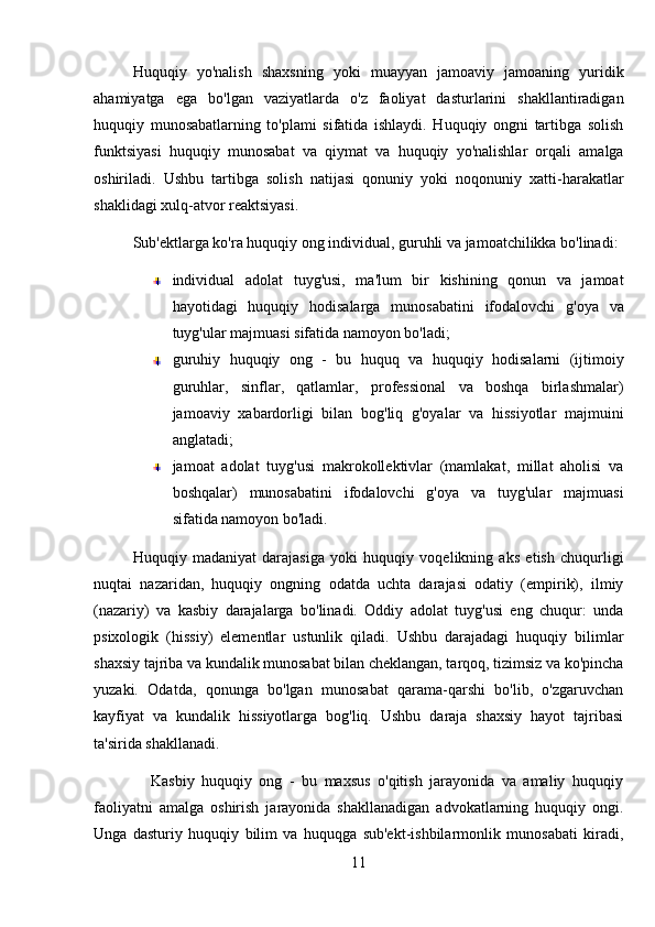 Huquqiy   yo'nalish   shaxsning   yoki   muayyan   jamoaviy   jamoaning   yuridik
ahamiyatga   ega   bo'lgan   vaziyatlarda   o'z   faoliyat   dasturlarini   shakllantiradigan
huquqiy   munosabatlarning   to'plami   sifatida   ishlaydi.   Huquqiy   ongni   tartibga   solish
funktsiyasi   huquqiy   munosabat   va   qiymat   va   huquqiy   yo'nalishlar   orqali   amalga
oshiriladi.   Ushbu   tartibga   solish   natijasi   qonuniy   yoki   noqonuniy   xatti-harakatlar
shaklidagi xulq-atvor reaktsiyasi. 
Sub'ektlarga ko'ra huquqiy ong individual, guruhli va jamoatchilikka bo'linadi:
individual   adolat   tuyg'usi,   ma'lum   bir   kishining   qonun   va   jamoat
hayotidagi   huquqiy   hodisalarga   munosabatini   ifodalovchi   g'oya   va
tuyg'ular majmuasi sifatida namoyon bo'ladi; 
guruhiy   huquqiy   ong   -   bu   huquq   va   huquqiy   hodisalarni   (ijtimoiy
guruhlar,   sinflar,   qatlamlar,   professional   va   boshqa   birlashmalar)
jamoaviy   xabardorligi   bilan   bog'liq   g'oyalar   va   hissiyotlar   majmuini
anglatadi; 
jamoat   adolat   tuyg'usi   makrokollektivlar   (mamlakat,   millat   aholisi   va
boshqalar)   munosabatini   ifodalovchi   g'oya   va   tuyg'ular   majmuasi
sifatida namoyon bo'ladi.
Huquqiy   madaniyat   darajasiga   yoki   huquqiy   voqelikning   aks   etish   chuqurligi
nuqtai   nazaridan,   huquqiy   ongning   odatda   uchta   darajasi   odatiy   (empirik),   ilmiy
(nazariy)   va   kasbiy   darajalarga   bo'linadi.   Oddiy   adolat   tuyg'usi   eng   chuqur:   unda
psixologik   (hissiy)   elementlar   ustunlik   qiladi.   Ushbu   darajadagi   huquqiy   bilimlar
shaxsiy tajriba va kundalik munosabat bilan cheklangan, tarqoq, tizimsiz va ko'pincha
yuzaki.   Odatda,   qonunga   bo'lgan   munosabat   qarama-qarshi   bo'lib,   o'zgaruvchan
kayfiyat   va   kundalik   hissiyotlarga   bog'liq.   Ushbu   daraja   shaxsiy   hayot   tajribasi
ta'sirida shakllanadi. 
                Kasbiy   huquqiy   ong   -   bu   maxsus   o'qitish   jarayonida   va   amaliy   huquqiy
faoliyatni   amalga   oshirish   jarayonida   shakllanadigan   advokatlarning   huquqiy   ongi.
Unga   dasturiy   huquqiy   bilim   va   huquqga   sub'ekt-ishbilarmonlik   munosabati   kiradi,
11 