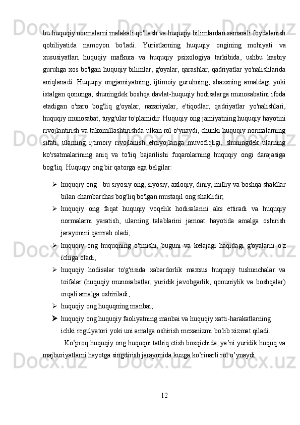 bu huquqiy normalarni malakali qo'llash va huquqiy bilimlardan samarali foydalanish
qobiliyatida   namoyon   bo'ladi.   Yuristlarning   huquqiy   ongining   mohiyati   va
xususiyatlari   huquqiy   mafkura   va   huquqiy   psixologiya   tarkibida,   ushbu   kasbiy
guruhga xos bo'lgan huquqiy bilimlar, g'oyalar, qarashlar, qadriyatlar yo'nalishlarida
aniqlanadi.   Huquqiy   ongjamiyatning,   ijtimoiy   guruhning,   shaxsning   amaldagi   yoki
istalgan qonunga, shuningdek boshqa davlat-huquqiy hodisalarga munosabatini ifoda
etadigan   o'zaro   bog'liq   g'oyalar,   nazariyalar,   e'tiqodlar,   qadriyatlar   yo'nalishlari,
huquqiy munosabat, tuyg'ular to'plamidir. Huquqiy ong jamiyatning huquqiy hayotini
rivojlantirish va takomillashtirishda ulkan rol o'ynaydi, chunki huquqiy normalarning
sifati,   ularning   ijtimoiy   rivojlanish   ehtiyojlariga   muvofiqligi,   shuningdek   ularning
ko'rsatmalarining   aniq   va   to'liq   bajarilishi   fuqarolarning   huquqiy   ongi   darajasiga
bog'liq.  Huquqiy ong bir qatorga ega belgilar: 
 huquqiy ong - bu siyosiy ong, siyosiy, axloqiy, diniy, milliy va boshqa shakllar
bilan chambarchas bog'liq bo'lgan mustaqil ong shaklidir;
 huquqiy   ong   faqat   huquqiy   voqelik   hodisalarini   aks   ettiradi   va   huquqiy
normalarni   yaratish,   ularning   talablarini   jamoat   hayotida   amalga   oshirish
jarayonini qamrab oladi; 
 huquqiy   ong   huquqning   o'tmishi,   buguni   va   kelajagi   haqidagi   g'oyalarni   o'z
ichiga oladi; 
 huquqiy   hodisalar   to'g'risida   xabardorlik   maxsus   huquqiy   tushunchalar   va
toifalar   (huquqiy   munosabatlar,   yuridik  javobgarlik,  qonuniylik   va  boshqalar)
orqali amalga oshiriladi; 
 huquqiy ong huquqning manbai; 
 huquqiy ong huquqiy faoliyatning manbai va huquqiy xatti-harakatlarning 
ichki regulyatori yoki uni amalga oshirish mexanizmi bo'lib xizmat qiladi.
Ko’proq huquqiy ong huquqni tatbiq etish bosqichida, ya’ni yuridik huquq va
majburiyatlarni hayotga singdirish jarayonida kuzga ko’rinarli rol o’ynaydi.
12 