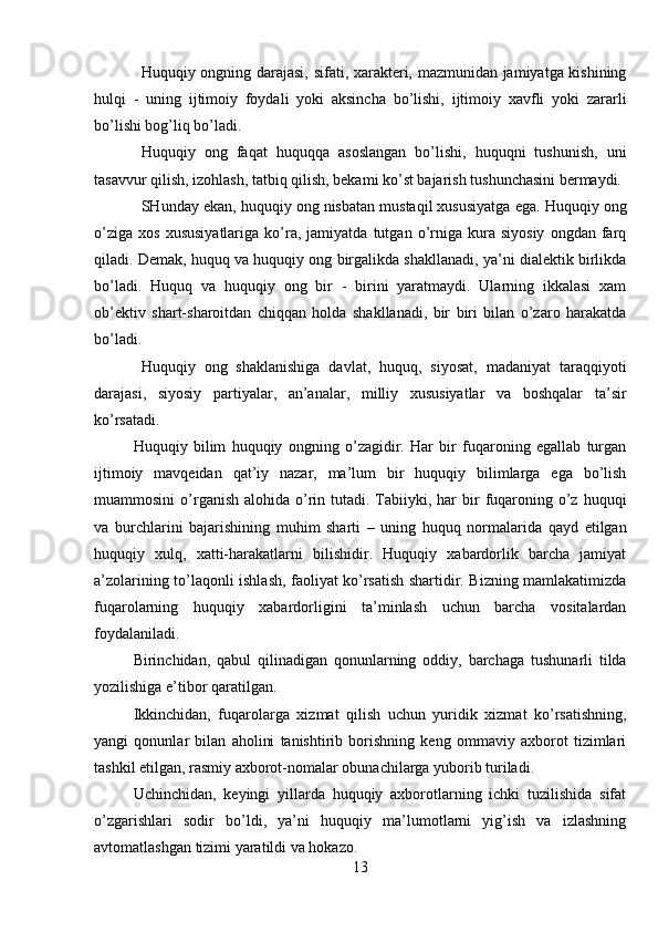 Huquqiy ongning darajasi, sifati, xarakteri, mazmunidan jamiyatga kishining
hulqi   -   uning   ijtimoiy   foydali   yoki   aksincha   bo’lishi,   ijtimoiy   xavfli   yoki   zararli
bo’lishi bog’liq bo’ladi.
Huquqiy   ong   faqat   huquqqa   asoslangan   bo’lishi,   huquqni   tushunish,   uni
tasavvur qilish, izohlash, tatbiq qilish, bekami ko’st bajarish tushunchasini bermaydi.
SHunday ekan, huquqiy ong nisbatan mustaqil xususiyatga ega. Huquqiy ong
o’ziga   xos   xususiyatlariga   ko’ra,  jamiyatda   tutgan  o’rniga   kura  siyosiy   ongdan  farq
qiladi. Demak, huquq va huquqiy ong birgalikda shakllanadi, ya’ni dialektik birlikda
bo’ladi.   Huquq   va   huquqiy   ong   bir   -   birini   yaratmaydi.   Ularning   ikkalasi   xam
ob’ektiv   shart-sharoitdan   chiqqan   holda   shakllanadi,   bir   biri   bilan   o’zaro   harakatda
bo’ladi.
Huquqiy   ong   shaklanishiga   davlat,   huquq,   siyosat,   madaniyat   taraqqiyoti
darajasi,   siyosiy   partiyalar,   an’analar,   milliy   xususiyatlar   va   boshqalar   ta’sir
ko’rsatadi.
Huquqiy   bilim   huquqiy   ongning   o’zagidir.   Har   bir   fuqaroning   egallab   turgan
ijtimoiy   mavqeidan   qat’iy   nazar,   ma’lum   bir   huquqiy   bilimlarga   ega   bo’lish
muammosini   o’rganish  alohida o’rin tutadi. Tabiiyki, har   bir   fuqaroning o’z  huquqi
va   burchlarini   bajarishining   muhim   sharti   –   uning   huquq   normalarida   qayd   etilgan
huquqiy   xulq,   xatti-harakatlarni   bilishidir.   Huquqiy   xabardorlik   barcha   jamiyat
a’zolarining to’laqonli ishlash, faoliyat ko’rsatish shartidir. Bizning mamlakatimizda
fuqarolarning   huquqiy   xabardorligini   ta’minlash   uchun   barcha   vositalardan
foydalaniladi.
Birinchidan,   qabul   qilinadigan   qonunlarning   oddiy,   barchaga   tushunarli   tilda
yozilishiga e’tibor qaratilgan.
Ikkinchidan,   fuqarolarga   xizmat   qilish   uchun   yuridik   xizmat   ko’rsatishning,
yangi   qonunlar   bilan   aholini   tanishtirib   borishning   keng   ommaviy   axborot   tizimlari
tashkil etilgan, rasmiy axborot-nomalar obunachilarga yuborib turiladi.
Uchinchidan,   keyingi   yillarda   huquqiy   axborotlarning   ichki   tuzilishida   sifat
o’zgarishlari   sodir   bo’ldi,   ya’ni   huquqiy   ma’lumotlarni   yig’ish   va   izlashning
avtomatlashgan tizimi yaratildi va hokazo.
13 