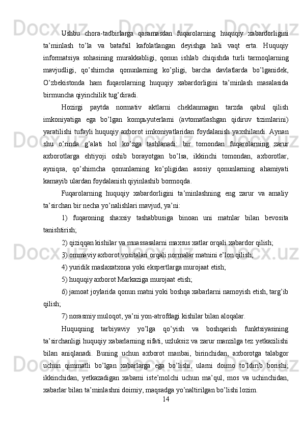 Ushbu   chora-tadbirlarga   qaramasdan   fuqarolarning   huquqiy   xabardorligini
ta’minlash   to’la   va   batafsil   kafolatlangan   deyishga   hali   vaqt   erta.   Huquqiy
informatsiya   sohasining   murakkabligi,   qonun   ishlab   chiqishda   turli   tarmoqlarning
mavjudligi,   qo’shimcha   qonunlarning   ko’pligi,   barcha   davlatlarda   bo’lganidek,
O’zbekistonda   ham   fuqarolarning   huquqiy   xabardorligini   ta’minlash   masalasida
birmuncha qiyinchilik tug’diradi.
Hozirgi   paytda   normativ   aktlarni   cheklanmagan   tarzda   qabul   qilish
imkoniyatiga   ega   bo’lgan   kompьyuterlarni   (avtomatlashgan   qidiruv   tizimlarini)
yaratilishi  tufayli  huquqiy axborot  imkoniyatlaridan foydalanish  yaxshilandi. Aynan
shu   o’rinda   g’alati   hol   ko’zga   tashlanadi:   bir   tomondan   fuqarolarning   zarur
axborotlarga   ehtiyoji   oshib   borayotgan   bo’lsa,   ikkinchi   tomondan,   axborotlar,
ayniqsa,   qo’shimcha   qonunlarning   ko’pligidan   asosiy   qonunlarning   ahamiyati
kamayib ulardan foydalanish qiyinlashib bormoqda. 
Fuqarolarning   huquqiy   xabardorligini   ta’minlashning   eng   zarur   va   amaliy
ta’sirchan bir necha yo’nalishlari mavjud, ya’ni: 
1)   fuqaroning   shaxsiy   tashabbusiga   binoan   uni   matnlar   bilan   bevosita
tanishtirish; 
2) qiziqqan kishilar va muassasalarni maxsus xatlar orqali xabardor qilish; 
3) ommaviy axborot vositalari orqali normalar matnini e’lon qilish; 
4) yuridik maslaxatxona yoki ekspertlarga murojaat etish; 
5) huquqiy axborot Markaziga murojaat etish; 
6) jamoat joylarida qonun matni yoki boshqa xabarlarni namoyish etish, targ’ib
qilish; 
7) norasmiy muloqot, ya’ni yon-atrofdagi kishilar bilan aloqalar.
Huquqning   tarbiyaviy   yo’lga   qo’yish   va   boshqarish   funktsiyasining
ta’sirchanligi huquqiy xabarlarning sifati, uzluksiz va zarur manzilga tez yetkazilishi
bilan   aniqlanadi.   Buning   uchun   axborot   manbai,   birinchidan,   axborotga   talabgor
uchun   qimmatli   bo’lgan   xabarlarga   ega   bo’lishi,   ularni   doimo   to’ldirib   borishi;
ikkinchidan,   yetkazadigan   xabarni   iste’molchi   uchun   ma’qul,   mos   va   uchinchidan,
xabarlar bilan ta’minlashni doimiy, maqsadga yo’naltirilgan bo’lishi lozim.
14 