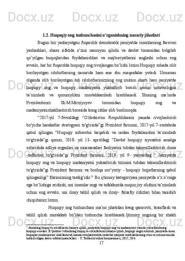 1.2. Huquqiy ong tushunchasini o’rganishning nazariy jihatlari
Bugun   biz   yashayotgan   fuqarolik   demokratik   jamiyatda   insonlarning   farovon
yashashlari,   shaxs   sifatida   o’zini   namoyon   qilishi   va   davlat   tomonidan   belgilab
qo’yilgan   huquqlaridan   foydalanishlari   va   majburiyatlarini   anglashi   uchun   eng
avvalo, har bir fuqarolda huquqiy ong rivojlangan bo’lishi lozim.Huquqiy sohada olib
borilayotgan   islohotlarning   zamirida   ham   ana   shu   maqasdalar   yotadi.   Umuman
olganda   olib   borilayotgan   tub   islohotlarimizning   eng   muhim   sharti   ham   jamiyatda
huquqiy   ong   va   huquqiy   madaniyatni   yuksaltirib   borish   qonun   ustuvorligini
ta’minlash   va   qonuniylikni   mustahkamlash   hisoblanadi.   Shuning   ma’noda
Prezidentimiz   Sh.M.Mirziyoyev   tomonidan   huquqiy   ong   va
madaniyatnishakllantirish borasida keng ishlar olib borilmoqda. 
“2017-yil   7- fevraldagi   “O'zbekiston   Respublikasini   yanada   rivojlantirish
bo'yicha  harakatlar   strategyasi  to'g'risida”gi  Prezident   farmoni, 2017-yil  7-sentabrda
qabul   qilingan   “Huquqiy   axborotni   tarqatish   va   undan   foydalanishni   ta’minlash
to'g'risida”gi   qonun,   2018-   yil   13-   apreldagi   “Davlat   huquqiy   siyosatini   amalga
oshirishda adliya organlari va muassasalari faoliyatini tubdan takomillashtirish chora
-tadbirlari   to'g'risida”gi   Prezident   farmoni,   2019-   yil   9-   yanvardag   “   Jamiyatda
huquqiy   ong   va   huquqiy   madaniyatni   yuksaltirish   tizimini   tubdan   takomillashtirish
to'g'risida”gi   Prezident   farmoni   va   boshqa   me’yoriy   -   huquqiy   hujjatlarning   qabul
qilinganligi” fikrimizning tasdig’idir. 2
  Bu ijtimoiy kategoriyani jamiyatda o’z o’rniga
ega bo’lishiga erishish, uni insonlar ongi va tafakkurida nuqim joy olishini ta’minlash
uchun   eng   avvalo,   uni   ilmiy   tahlil   qilish   va   ilmiy-   falsafiy   ildizlari   bilan   tanishib
chiqishimiz lozim.  
Huquqiy   ong   tushunchasi   ma’no   jihatidan   keng   qamrovli,   tasniflash   va
tahlil   qilish   murakkab   bo’ldan   tushuncha   hisoblanadi.Ijtimoiy   ongning   bir   shakli
2
 Aholining huquq va erkiliklarini himoya qilish, jamiyatda huquqiy ong va madaniyatni yanada yuksaltirishning 
huquqiy asoslari. E.Qodirov //Aholining huquq va erkinliklarini himoya qilish, huquqiy ongni oshirish, jamiyatda inson 
huquqlari madaniyatini shakllantirish hamda rivojlantirishda nodavlat notijorat tashkilotlarining o'rni va roli mavzusida 
tashkil etilgan davra suhbati materiallari. - T.:Toshkent tezkor bosmaxonasi, 2015, 20-b
17 