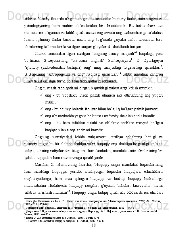 sifatida falsafiy fanlarda o’rganiladigan bu tushuncha huquqiy fanlar, sotsiologiya va
psixologiyaning   ham   muhim   ob’ektlaridan   biri   hisoblanadi.   Bu   tushunchani   tub
ma’nolarini o’rganish va tahlil qilish uchun eng avvalo ong tushunchasiga to’xtalish
lozim.   Iijtimoiy   fanlar   tarixida   inson   ongi   to'g'risida   g'oyalar   asrlar   davomida   turli
olimlarning ta’limotlarida va ilgari surgan g’oyalarida shakllanib borgan. 
J.Lokk   tomonidan   ilgari   surilgan   “ongning   asosiy   maqsadi” 3
  haqidagi,   yoki
bo’lmasa,   G.Leybnisning   "o'z-o'zini   anglash"   kontseptsiyasi 4
,   E.   Dyurkgeym
"ijtimoiy   (individualdan   tashqari)   ong"   ning   mavjudligi   to'g'risidagi   qarashlari 5
,
G.Gegelning   “antropogenez   va   ong”   haqidagi   qarashlari” 6
  ushbu   masalani   kengroq
ilmiy tahlil qilishga turtki bo’lgan tadqiqotlar hisoblanadi. 
Ong hususida tadqiqotlarni o’rganib quyidagi xulosalarga kelish mumkin:
 ong   -   bu   voqelikni   inson   psixik   olamida   aks   ettirishning   eng   yuqori
shakli;
 ong - bu doimiy holatda faoliyat bilan bo’g’liq bo’lgan psixik jarayon;
 ong o’z navbatida yagona bo'linmas ma'naviy shakllanishdir hamdir;
 ong   -   bu   ham   tafakkur   uslubi   va   ob’ektiv   borlikda   mavjud   bo’lgan
haqiqat bilan aloqalar tizimi hamdir. 
Ongning   hususiyatlari   ichida   xulq-atvorni   tartibga   solishning   borligi   va
ijtimoiy ongda bu bir alohida shaklga ya’ni huquqiy ong shakliga kelganligi ko’plab
tadqiqotlarning natijalaridan bizga ma’lum.Jumladan, mamlakatimiz olimlarining bir
qatot tadqiqotlari ham shu mavzuga qaratilgandir.
Masalan,   Z,   Islomovning   fikricha,   “Huquqiy   ongni   mamlakat   fuqarolarining
ham   amaldagi   huquqqa,   yuridik   amaliyotga,   fuqarolar   huquqlari,   erkinliklari,
majburiyatlariga,   ham   orzu   qilingan   huquqqa   va   boshqa   huquqiy   hodisalarga
munosabatini   ifodalovchi   huquqiy   sezgilar,   g'oyalar,   baholar,   tasavvurlar   tizimi
sifatida ta’riflash mumkin” 7
. Huquqiy ongni tadqiq qilish ishi XX asrda rus olimlari
3
 Локк Дж. Сочинения в 3-х т. Т.1. Опыт о человеческом разумении.(Философское наследие. Т.93).-М.: Мысль, 
1985.- 621с.-С.3-76.
4
 . Философский словарь / Под ред. И.Т. Фролова. - 4-е изд.-М.: Политиздат, 1981. - 445 с
5
 Дюркгейм Э.О разделении общественного труда / Пер. с фр. А.Б. Гофмана, примечания В.В. Сапова. — М.: 
Канон, 1996. — 432 с.
6
 Hegel.G.W.F.Phänomenologie des Geistes. (1807). Berlin-52-p
7
 . Islomov.Z.M.Davlat va huquq nazariyasi.-T.: Adolat, 2007.-537-b
18
