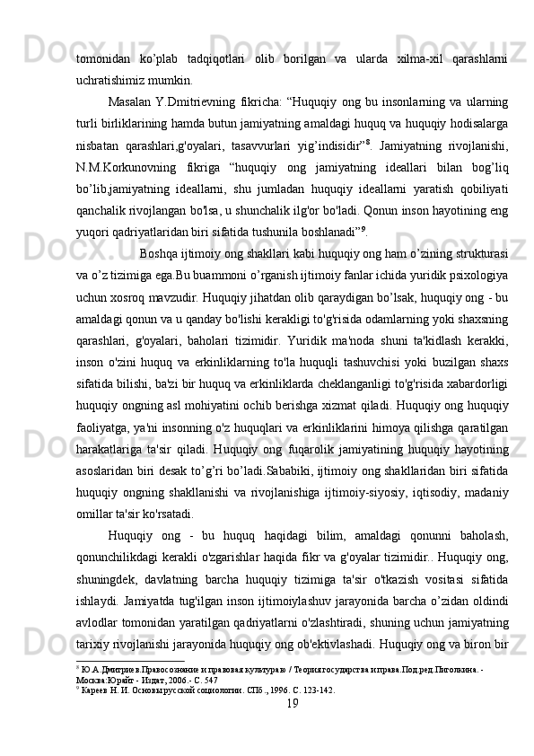 tomonidan   ko’plab   tadqiqotlari   olib   borilgan   va   ularda   xilma-xil   qarashlarni
uchratishimiz mumkin. 
Masalan   Y.Dmitrievning   fikricha:   “Huquqiy   ong   bu   insonlarning   va   ularning
turli birliklarining hamda butun jamiyatning amaldagi huquq va huquqiy hodisalarga
nisbatan   qarashlari,g'oyalari,   tasavvurlari   yig’indisidir” 8
.   Jamiyatning   rivojlanishi,
N.M.Korkunovning   fikriga   “huquqiy   ong   jamiyatning   ideallari   bilan   bog’liq
bo’lib,jamiyatning   ideallarni,   shu   jumladan   huquqiy   ideallarni   yaratish   qobiliyati
qanchalik rivojlangan bo'lsa, u shunchalik ilg'or bo'ladi. Qonun inson hayotining eng
yuqori qadriyatlaridan biri sifatida tushunila boshlanadi” 9
. 
Boshqa ijtimoiy ong shakllari kabi huquqiy ong ham o’zining strukturasi
va o’z tizimiga ega.Bu buammoni o’rganish ijtimoiy fanlar ichida yuridik psixologiya
uchun xosroq mavzudir. Huquqiy jihatdan olib qaraydigan bo’lsak, huquqiy ong - bu
amaldagi qonun va u qanday bo'lishi kerakligi to'g'risida odamlarning yoki shaxsning
qarashlari,   g'oyalari,   baholari   tizimidir.   Yuridik   ma'noda   shuni   ta'kidlash   kerakki,
inson   o'zini   huquq   va   erkinliklarning   to'la   huquqli   tashuvchisi   yoki   buzilgan   shaxs
sifatida bilishi, ba'zi bir huquq va erkinliklarda cheklanganligi to'g'risida xabardorligi
huquqiy ongning asl mohiyatini ochib berishga xizmat qiladi. Huquqiy ong huquqiy
faoliyatga, ya'ni insonning o'z huquqlari va erkinliklarini himoya qilishga qaratilgan
harakatlariga   ta'sir   qiladi.   Huquqiy   ong   fuqarolik   jamiyatining   huquqiy   hayotining
asoslaridan biri desak to’g’ri bo’ladi.Sababiki, ijtimoiy ong shakllaridan biri sifatida
huquqiy   ongning   shakllanishi   va   rivojlanishiga   ijtimoiy-siyosiy,   iqtisodiy,   madaniy
omillar ta'sir ko'rsatadi. 
Huquqiy   ong   -   bu   huquq   haqidagi   bilim,   amaldagi   qonunni   baholash,
qonunchilikdagi kerakli o'zgarishlar haqida fikr  va g'oyalar  tizimidir.. Huquqiy ong,
shuningdek,   davlatning   barcha   huquqiy   tizimiga   ta'sir   o'tkazish   vositasi   sifatida
ishlaydi.  Jamiyatda  tug'ilgan  inson  ijtimoiylashuv  jarayonida  barcha  o’zidan oldindi
avlodlar tomonidan yaratilgan qadriyatlarni o'zlashtiradi, shuning uchun jamiyatning
tarixiy rivojlanishi jarayonida huquqiy ong ob'ektivlashadi. Huquqiy ong va biron bir
8
 Ю.А.Дмитриев.Правосознание и правовая культураю / Теория государства и права.Под.ред.Пиголкина. - 
Москва:Юрайт - Издат, 2006.- C. 547
9
 Кареев Н. И. Основы русской социологии. СПб., 1996. С. 123-142.
19 
