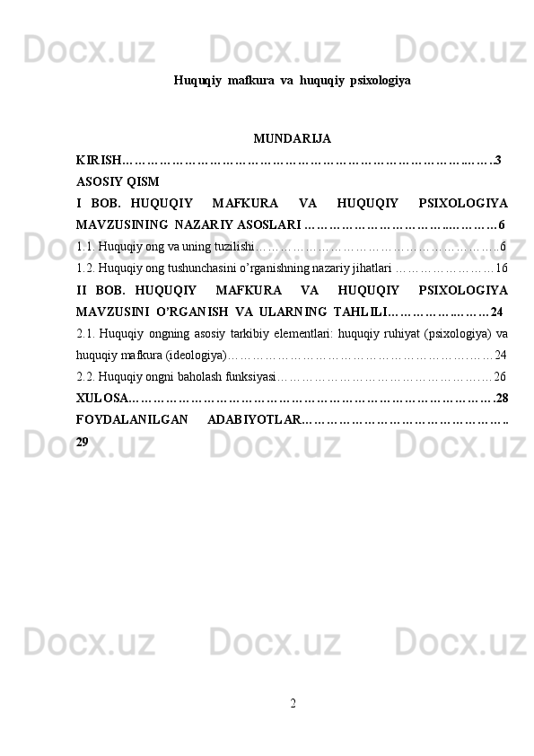 Huquqiy  mafkura  va  huquqiy  psixologiya
MUNDARIJA
KIRISH……………………………………………………………………….……..3
ASOSIY QISM
I   BOB.   HUQUQIY     MAFKURA     VA     HUQUQIY     PSIXOLOGIYA
MAVZUSINING   NAZARIY ASOSLARI ……………………………..…………6
1.1.  Huquqiy ong va uning tuzilishi…………………………………………………..6
1.2. Huquqiy ong tushunchasini o’rganishning nazariy jihatlari ……………………16
II   BOB.   HUQUQIY     MAFKURA     VA     HUQUQIY     PSIXOLOGIYA
MAVZUSINI   O’RGANISH  VA  ULARNING  TAHLILI…………….………24
2.1.   Huquqiy   ongning   asosiy   tarkibiy   elementlari:   huquqiy   ruhiyat   (psixologiya)   va
huquqiy mafkura (ideologiya) ………………………………………………….……24
2.2. Huquqiy ongni baholash funksiyasi………………………………………….…26
XULOSA…………………………………………………………………………….28
FOYDALANILGAN   ADABIYOTLAR…………………………………………..
29
2