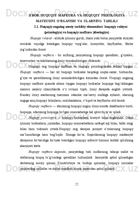 II BOB.  HUQUQIY  MAFKURA  VA  HUQUQIY  PSIXOLOGIYA
MAVZUSINI   O’RGANISH  VA  ULARNING  TAHLILI
2.1. Huquqiy ongning asosiy tarkibiy elementlari: huquqiy ruhiyat
(psixologiya) va huquqiy mafkura (ideologiya)
Huquqiy ruhiyat  -  alohida ijtimoiy guruh, shaxs yoki butun jamiyatda stixiyali
ravishda   vujudga   keladigan   huquqiy   tuyg’ular,   hissiyotlar,   kayfiyatlar,   fikrlar
yig’indisidan iborat.
Huquqiy   mafkura   -   bu   sinfning,   jamiyatning   huquqiy   qarashlari,   g’oyalari,
tasavvurlari va talablarining ilmiy tizimlashtirilgan ifodasidir.
Huquqiy   ong   huquqiy   mafkura   va   huquqiy   psixologiyadan   tashkil   topgan.
Huquqiy   mafkura   —   har   xil   huquqiy   hodisalar   haqidagi   nuqtai-nazar,   tushuncha,
g oya   va   qarashlarning   ilmiy   umumlashtirilgan   tizimidan   iborat.   Huquqiy   ongningʻ
huquqiy   mafkura   qismida   aksini   topgan   huquqiy   hodisalar   huquqqa   bag ishlangan	
ʻ
maxsus   nazariy   izlanishlarda   o z   rivojini   topib,   ilmiy   darajada   anglab   yetiladi.	
ʻ
Bunday   ilmiy   asarlarning   mazmuni   odamlar   ma naviy   mulkiga   aylanib,   ularning	
ʼ
ongiga aniq huquqiy bilimlarni, mulohazalarni, e tiqod va kayfiyatni olib kiradi. 	
ʼ
Huquqiy mafkura  — shaxsning huquqiy ongini ilmiy asosda shakllantira borib,
huquqqa, odamning huquqqa bo lgan munosabatiga hal qiluvchi ta sir qiladi. 	
ʻ ʼ
Huquqiy   psixologiya   —   huquqiy   hodisalarni   hissiyot   bilan   anglashdir.   Odam
ijtimoiy hodisalarni, jumladan, huquqiy munosabatlarni nafaqat aql bilan, balki sezgi
bilan   ham   tushunib   yetadi.Huquqiy   ong   darajasi   jamiyat   a zolarining   huquqiy	
ʼ
ma lumotlariga   ham   bog liqdir.   Shunga   ko ra,   fuqarolarning   huquqiy   madaniyat	
ʼ ʻ ʻ
darajasini   ko tarishga   ko mak   beradigan   huquqiy   axborot   tizimini   tashkil   qilishning	
ʻ ʻ
ahamiyati katta. 
Huquqiy   mafkura   deganda ,   jamiyatdagi   turli   sinflarning,   tabaqa   millat   va
elatlarning   huquq   to’g’risidagi   qarashlari   tushuniladi.   Jamiyatda   qabul   qilinadigan
davlatning   asosiy   qonuni   Konstitutsiya   va   boshqa   qonunlar,   huquqiy   normalar
jamiyatdagi millatlar va elatlar manfaati nuqtai nazaridan qabul qilinadi. 
22 