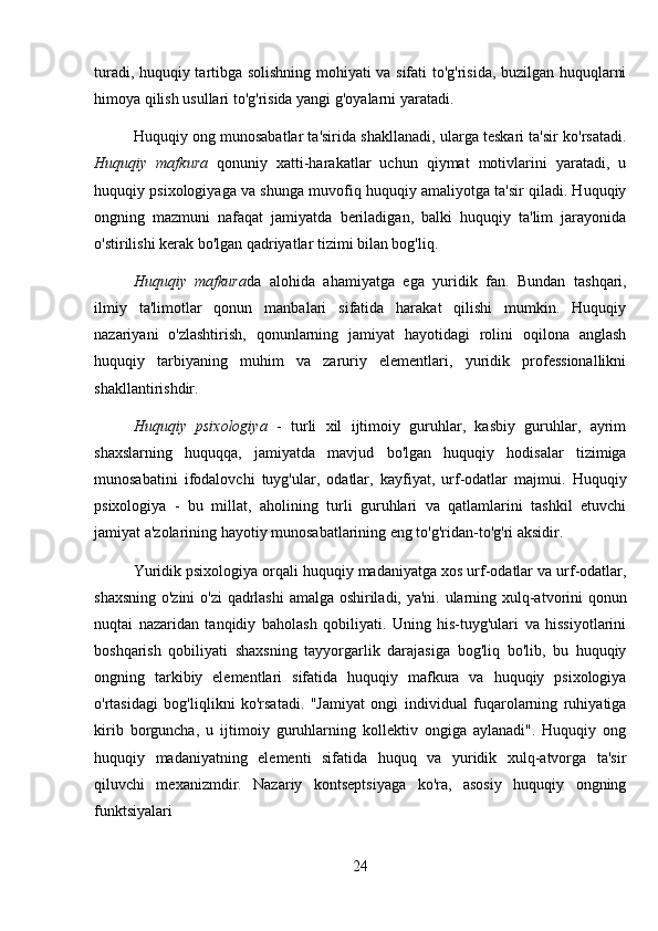 turadi, huquqiy tartibga solishning mohiyati va sifati to'g'risida, buzilgan huquqlarni
himoya qilish usullari to'g'risida yangi g'oyalarni yaratadi. 
Huquqiy ong munosabatlar ta'sirida shakllanadi, ularga teskari ta'sir ko'rsatadi.
Huquqiy   mafkura   qonuniy   xatti-harakatlar   uchun   qiymat   motivlarini   yaratadi,   u
huquqiy psixologiyaga va shunga muvofiq huquqiy amaliyotga ta'sir qiladi. Huquqiy
ongning   mazmuni   nafaqat   jamiyatda   beriladigan,   balki   huquqiy   ta'lim   jarayonida
o'stirilishi kerak bo'lgan qadriyatlar tizimi bilan bog'liq. 
Huquqiy   mafkura da   alohida   ahamiyatga   ega   yuridik   fan.   Bundan   tashqari,
ilmiy   ta'limotlar   qonun   manbalari   sifatida   harakat   qilishi   mumkin.   Huquqiy
nazariyani   o'zlashtirish,   qonunlarning   jamiyat   hayotidagi   rolini   oqilona   anglash
huquqiy   tarbiyaning   muhim   va   zaruriy   elementlari,   yuridik   professionallikni
shakllantirishdir.
Huquqiy   psixologiya   -   turli   xil   ijtimoiy   guruhlar,   kasbiy   guruhlar,   ayrim
shaxslarning   huquqqa,   jamiyatda   mavjud   bo'lgan   huquqiy   hodisalar   tizimiga
munosabatini   ifodalovchi   tuyg'ular,   odatlar,   kayfiyat,   urf-odatlar   majmui.   Huquqiy
psixologiya   -   bu   millat,   aholining   turli   guruhlari   va   qatlamlarini   tashkil   etuvchi
jamiyat a'zolarining hayotiy munosabatlarining eng to'g'ridan-to'g'ri aksidir. 
Yuridik psixologiya orqali huquqiy madaniyatga xos urf-odatlar va urf-odatlar,
shaxsning o'zini  o'zi qadrlashi amalga oshiriladi, ya'ni. ularning xulq-atvorini qonun
nuqtai   nazaridan   tanqidiy   baholash   qobiliyati.   Uning   his-tuyg'ulari   va   hissiyotlarini
boshqarish   qobiliyati   shaxsning   tayyorgarlik   darajasiga   bog'liq   bo'lib,   bu   huquqiy
ongning   tarkibiy   elementlari   sifatida   huquqiy   mafkura   va   huquqiy   psixologiya
o'rtasidagi   bog'liqlikni   ko'rsatadi.   "Jamiyat   ongi   individual   fuqarolarning   ruhiyatiga
kirib   borguncha,   u   ijtimoiy   guruhlarning   kollektiv   ongiga   aylanadi".   Huquqiy   ong
huquqiy   madaniyatning   elementi   sifatida   huquq   va   yuridik   xulq-atvorga   ta'sir
qiluvchi   mexanizmdir.   Nazariy   kontseptsiyaga   ko'ra,   asosiy   huquqiy   ongning
funktsiyalari 
24