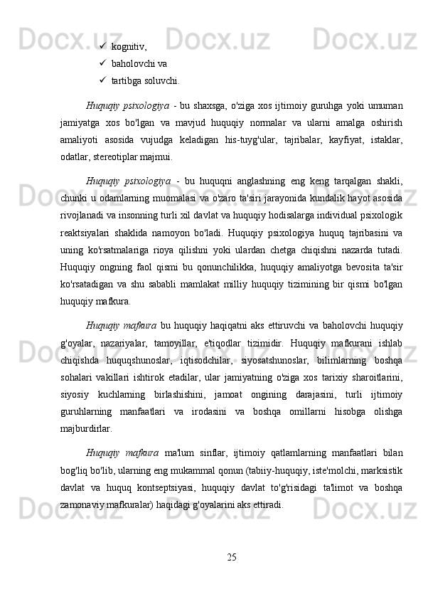  kognitiv, 
 baholovchi va 
 tartibga soluvchi.
              Huquqiy  psixologiya   -   bu  shaxsga,   o'ziga   xos   ijtimoiy  guruhga  yoki   umuman
jamiyatga   xos   bo'lgan   va   mavjud   huquqiy   normalar   va   ularni   amalga   oshirish
amaliyoti   asosida   vujudga   keladigan   his-tuyg'ular,   tajribalar,   kayfiyat,   istaklar,
odatlar, stereotiplar majmui. 
Huquqiy   psixologiya   -   bu   huquqni   anglashning   eng   keng   tarqalgan   shakli,
chunki u odamlarning muomalasi va o'zaro ta'siri jarayonida kundalik hayot asosida
rivojlanadi va insonning turli xil davlat va huquqiy hodisalarga individual psixologik
reaktsiyalari   shaklida   namoyon   bo'ladi.   Huquqiy   psixologiya   huquq   tajribasini   va
uning   ko'rsatmalariga   rioya   qilishni   yoki   ulardan   chetga   chiqishni   nazarda   tutadi.
Huquqiy   ongning   faol   qismi   bu   qonunchilikka,   huquqiy   amaliyotga   bevosita   ta'sir
ko'rsatadigan   va   shu   sababli   mamlakat   milliy   huquqiy   tizimining   bir   qismi   bo'lgan
huquqiy mafkura. 
Huquqiy   mafkura   bu   huquqiy   haqiqatni   aks   ettiruvchi   va   baholovchi   huquqiy
g'oyalar,   nazariyalar,   tamoyillar,   e'tiqodlar   tizimidir.   Huquqiy   mafkurani   ishlab
chiqishda   huquqshunoslar,   iqtisodchilar,   siyosatshunoslar,   bilimlarning   boshqa
sohalari   vakillari   ishtirok   etadilar,   ular   jamiyatning   o'ziga   xos   tarixiy   sharoitlarini,
siyosiy   kuchlarning   birlashishini,   jamoat   ongining   darajasini,   turli   ijtimoiy
guruhlarning   manfaatlari   va   irodasini   va   boshqa   omillarni   hisobga   olishga
majburdirlar. 
Huquqiy   mafkura   ma'lum   sinflar,   ijtimoiy   qatlamlarning   manfaatlari   bilan
bog'liq bo'lib, ularning eng mukammal qonun (tabiiy-huquqiy, iste'molchi, marksistik
davlat   va   huquq   kontseptsiyasi,   huquqiy   davlat   to'g'risidagi   ta'limot   va   boshqa
zamonaviy mafkuralar) haqidagi g'oyalarini aks ettiradi. 
25 
