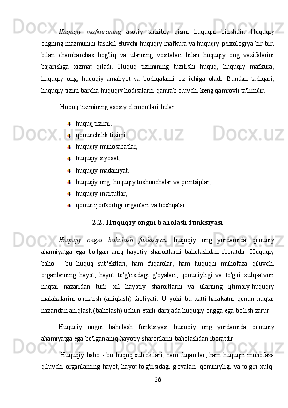 Huquqiy   mafkuraning   asosiy   tarkibiy   qismi   huquqni   bilishdir.   Huquqiy
ongning mazmunini tashkil etuvchi huquqiy mafkura va huquqiy psixologiya bir-biri
bilan   chambarchas   bog'liq   va   ularning   vositalari   bilan   huquqiy   ong   vazifalarini
bajarishga   xizmat   qiladi.   Huquq   tizimining   tuzilishi   huquq,   huquqiy   mafkura,
huquqiy   ong,   huquqiy   amaliyot   va   boshqalarni   o'z   ichiga   oladi.   Bundan   tashqari,
huquqiy tizim barcha huquqiy hodisalarni qamrab oluvchi keng qamrovli ta'limdir.
 Huquq tizimining asosiy elementlari bular: 
huquq tizimi, 
qonunchilik tizimi,
huquqiy munosabatlar, 
huquqiy siyosat, 
huquqiy madaniyat, 
huquqiy ong, huquqiy tushunchalar va printsiplar, 
huquqiy institutlar, 
qonun ijodkorligi organlari va boshqalar.
2.2. Huquqiy ongni baholash funksiyasi
Huquqiy   ongni   baholash   funktsiyasi   huquqiy   ong   yordamida   qonuniy
ahamiyatga   ega   bo'lgan   aniq   hayotiy   sharoitlarni   baholashdan   iboratdir.   Huquqiy
baho   -   bu   huquq   sub'ektlari,   ham   fuqarolar,   ham   huquqni   muhofaza   qiluvchi
organlarning   hayot,   hayot   to'g'risidagi   g'oyalari,   qonuniyligi   va   to'g'ri   xulq-atvori
nuqtai   nazaridan   turli   xil   hayotiy   sharoitlarni   va   ularning   ijtimoiy-huquqiy
malakalarini   o'rnatish   (aniqlash)   faoliyati.   U   yoki   bu   xatti-harakatni   qonun   nuqtai
nazaridan aniqlash (baholash) uchun etarli darajada huquqiy ongga ega bo'lish zarur. 
Huquqiy   ongni   baholash   funktsiyasi   huquqiy   ong   yordamida   qonuniy
ahamiyatga ega bo'lgan aniq hayotiy sharoitlarni baholashdan iboratdir.
  Huquqiy baho - bu huquq sub'ektlari, ham fuqarolar, ham huquqni muhofaza
qiluvchi organlarning hayot, hayot to'g'risidagi  g'oyalari, qonuniyligi va to'g'ri xulq-
26