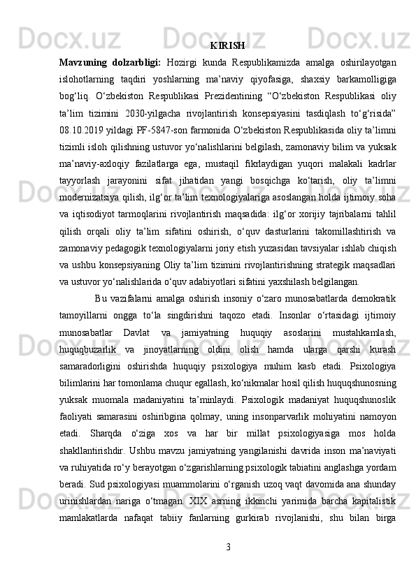 KIRISH
Mavzuning   dolzarbligi:   Hozirgi   kunda   Respublikamizda   amalga   oshirilayotgan
islohotlarning   taqdiri   yoshlarning   ma’naviy   qiyofasiga,   shaxsiy   barkamolligiga
bog‘liq.   O‘zbekiston   Respublikasi   Prezidentining   “O‘zbekiston   Respublikasi   oliy
ta’lim   tizimini   2030-yilgacha   rivojlantirish   konsepsiyasini   tasdiqlash   to‘g‘risida”
08.10.2019 yildagi PF-5847-son farmonida O‘zbekiston Respublikasida oliy ta’limni
tizimli isloh qilishning ustuvor yo‘nalishlarini belgilash, zamonaviy bilim va yuksak
ma’naviy-axloqiy   fazilatlarga   ega,   mustaqil   fikrlaydigan   yuqori   malakali   kadrlar
tayyorlash   jarayonini   sifat   jihatidan   yangi   bosqichga   ko‘tarish,   oliy   ta’limni
modernizatsiya qilish, ilg‘or ta’lim texnologiyalariga asoslangan holda ijtimoiy soha
va   iqtisodiyot   tarmoqlarini   rivojlantirish   maqsadida:   ilg‘or   xorijiy   tajribalarni   tahlil
qilish   orqali   oliy   ta’lim   sifatini   oshirish,   o‘quv   dasturlarini   takomillashtirish   va
zamonaviy pedagogik texnologiyalarni joriy etish yuzasidan tavsiyalar ishlab chiqish
va ushbu konsepsiyaning  Oliy ta’lim  tizimini  rivojlantirishning  strategik maqsadlari
va ustuvor yo‘nalishlarida o‘quv adabiyotlari sifatini yaxshilash belgilangan. 
                  Bu   vazifalarni   amalga   oshirish   insoniy   o‘zaro   munosabatlarda   demokratik
tamoyillarni   ongga   to‘la   singdirishni   taqozo   etadi.   Insonlar   o‘rtasidagi   ijtimoiy
munosabatlar   Davlat   va   jamiyatning   huquqiy   asoslarini   mustahkamlash,
huquqbuzarlik   va   jinoyatlarning   oldini   olish   hamda   ularga   qarshi   kurash
samaradorligini   oshirishda   huquqiy   psixologiya   muhim   kasb   etadi.   Psixologiya
bilimlarini har tomonlama chuqur egallash, ko‘nikmalar hosil qilish huquqshunosning
yuksak   muomala   madaniyatini   ta’minlaydi.   Psixologik   madaniyat   huquqshunoslik
faoliyati   samarasini   oshiribgina   qolmay,   uning   insonparvarlik   mohiyatini   namoyon
etadi.   Sharqda   o‘ziga   xos   va   har   bir   millat   psixologiyasiga   mos   holda
shakllantirishdir.   Ushbu   mavzu   jamiyatning   yangilanishi   davrida   inson   ma’naviyati
va ruhiyatida ro‘y berayotgan o‘zgarishlarning psixologik tabiatini anglashga yordam
beradi. Sud psixologiyasi muammolarini o‘rganish uzoq vaqt davomida ana shunday
urinishlardan   nariga   o‘tmagan.   XIX   asrning   ikkinchi   yarimida   barcha   kapitalistik
mamlakatlarda   nafaqat   tabiiy   fanlarning   gurkirab   rivojlanishi,   shu   bilan   birga
3 