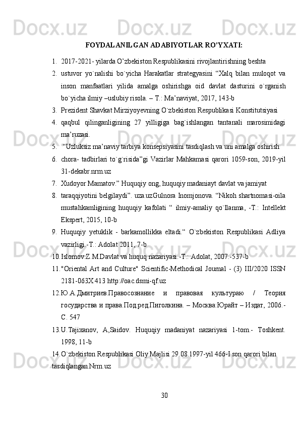 FOYDALANILGAN ADABIYOTLAR RO’YXATI:
1. 2017-2021- yilarda O’zbekiston Respublikasini rivojlantirishning beshta
2. ustuvor   yo`nalishi   bo`yicha   Harakatlar   strategyasini   “Xalq   bilan   muloqot   va
inson   manfaatlari   yilida   amalga   oshirishga   oid   davlat   dasturini   o`rganish
bo`yicha ilmiy –uslubiy risola. – T.: Ma’naviyat, 2017, 143-b
3. Prezident Shavkat Mirziyoyevning O`zbekiston Respublikasi Konstitutsiyasi
4. qaqbul   qilinganligining   27   yilligiga   bag`ishlangan   tantanali   marosimidagi
ma’ruzasi.
5.  “Uzluksiz ma’naviy tarbiya konsepsiyasini tasdiqlash va uni amalga oshirish
6. chora-   tadbirlari   to`g`risida”gi   Vazirlar   Mahkamasi   qarori   1059-son,   2019-yil
31-dekabr.nrm.uz
7. Xudoyor Mamatov.” Huquqiy ong, huquqiy madaniayt davlat va jamiyat
8. taraqqiyotini belgilaydi”. uza.uzGulnora Inomjonova. “Nikoh shartnomasi-oila
mustahkamligining   huquqiy   kafolati   “   ilmiy-amaliy   qo`llanma,   -T.:   Intellekt
Ekspert, 2015, 10-b
9. Huquqiy   yetuklik   -   barkamollikka   eltadi.“   O`zbekiston   Respublikasi   Adliya
vazirligi.-T.: Adolat 2011, 7-b
10. Islomov.Z.M.Davlat va huquq nazariyasi.-T.: Adolat, 2007.-537-b
11. "Oriental   Art   and   Culture"   Scientific-Methodical   Journal   -   (3)   III/2020   ISSN
2181-063X 413 http://oac.dsmi-qf.uz
12. Ю.А.Дмитриев.Правосознание   и   правовая   культураю   /   Теория
государства и права.Под.ред.Пиголкина. – Москва:Юрайт – Издат, 2006.-
C . 547
13. U.Tajixanov,   A,Saidov.   Huquqiy   madaniyat   nazariyasi   1-tom.-   Toshkent.
1998, 11-b
14. O`zbekiston Respublikasi Oliy Majlisi 29.08.1997-yil 466-I son qarori bilan
tasdiqlangan.Nrm.uz
30 