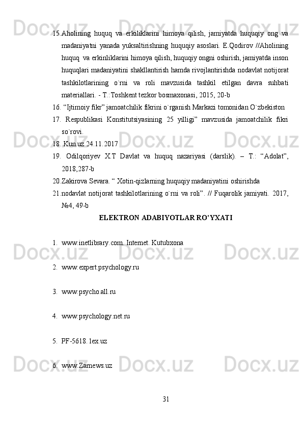 15. Aholining   huquq   va   erkiliklarini   himoya   qilish,   jamiyatda   huquqiy   ong   va
madaniyatni   yanada   yuksaltirishning   huquqiy   asoslari.   E.Qodirov   //Aholining
huquq  va erkinliklarini himoya qilish, huquqiy ongni oshirish, jamiyatda inson
huquqlari madaniyatini shakllantirish hamda rivojlantirishda nodavlat notijorat
tashkilotlarining   o`rni   va   roli   mavzusida   tashkil   etilgan   davra   suhbati
materiallari. - T.:Toshkent tezkor bosmaxonasi, 2015, 20-b
16.  “Ijtimoiy fikr” jamoatchilik fikrini o`rganish Markazi tomonidan O`zbekiston
17.   Respublikasi   Konstitutsiyasining   25   yilligi”   mavzusida   jamoatchilik   fikri
so`rovi.
18.  Kun.uz 24.11.2017
19.   Odilqoriyev   X.T   Davlat   va   huquq   nazariyasi   (darslik).   –   T.:   “Adolat”,
2018,287-b
20. Zakirova Sevara. “ Xotin-qizlarning huquqiy madaniyatini oshirishda
21. nodavlat   notijorat   tashkilotlarining   o`rni   va   roli”.   //   Fuqarolik  jamiyati.   2017,
№4, 49-b
ELEKTRON ADABIYOTLAR RO’YXATI
1. www.inetlibrary.com.   Internet. Kutubxona 
2. www.expert.psychology.ru
3. www.psycho.all.ru
4. www.psychology.net.ru
5. PF-5618. lex.uz
6. www.Zarnews.uz
31 