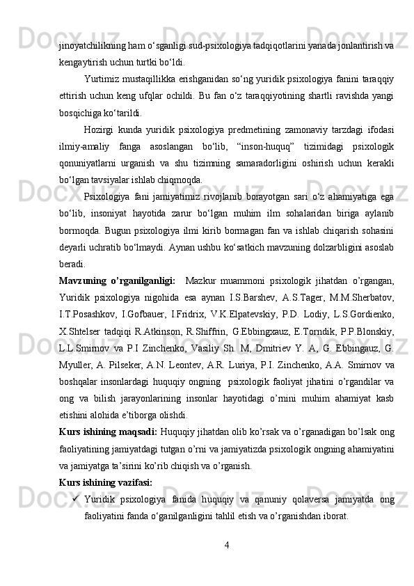 jinoyatchilikning ham o‘sganligi sud-psixologiya tadqiqotlarini yanada jonlantirish va
kengaytirish uchun turtki bo‘ldi.
Yurtimiz mustaqillikka erishganidan so‘ng yuridik psixologiya fanini taraqqiy
ettirish  uchun  keng  ufqlar  ochildi.  Bu  fan  o‘z  taraqqiyotining shartli   ravishda  yangi
bosqichiga ko‘tarildi. 
Hozirgi   kunda   yuridik   psixologiya   predmetining   zamonaviy   tarzdagi   ifodasi
ilmiy-amaliy   fanga   asoslangan   bo‘lib,   “inson-huquq”   tizimidagi   psixologik
qonuniyatlarni   urganish   va   shu   tizimning   samaradorligini   oshirish   uchun   kerakli
bo‘lgan tavsiyalar ishlab chiqmoqda.
Psixologiya   fani   jamiyatimiz   rivojlanib   borayotgan   sari   o‘z   ahamiyatiga   ega
bo‘lib,   insoniyat   hayotida   zarur   bo‘lgan   muhim   ilm   sohalaridan   biriga   aylanib
bormoqda.   Bugun   psixologiya   ilmi   kirib   bormagan   fan   va   ishlab   chiqarish   sohasini
deyarli uchratib bo‘lmaydi. Aynan ushbu ko‘satkich mavzuning dolzarbligini asoslab
beradi.
Mavzuning   o’rganilganligi:     Mazkur   muammoni   psixologik   jihatdan   o’rgangan,
Yuridik   psixologiya   nigohida   esa   aynan   I.S.Barshev,   A.S.Tager,   M.M.Sherbatov,
I.T.Posashkov,   I.Gofbauer,   I.Fridrix,   V.K.Elpatevskiy,   P.D.   Lodiy,   L.S.Gordienko,
X.Shtelser   tadqiqi   R.Atkinson,   R.Shiffrin,   G.Ebbingxauz,   E.Torndik,   P.P.Blonskiy,
L.L.Smirnov   va   P.I   Zinchenko,   Vasiliy   Sh.   M,   Dmitriev   Y.   A,   G.   Ebbingauz,   G.
Myuller,  A.   Pilseker,   A.N.  Leontev,  A.R.   Luriya,   P.I.  Zinchenko,   A.A.   Smirnov   va
boshqalar   insonlardagi   huquqiy   ongning     psixologik   faoliyat   jihatini   o’rgandilar   va
ong   va   bilish   jarayonlarining   insonlar   hayotidagi   o’rnini   muhim   ahamiyat   kasb
etishini alohida e’tiborga olishdi.
Kurs ishining maqsadi:   Huquqiy jihatdan olib ko’rsak va o’rganadigan bo’lsak ong
faoliyatining jamiyatdagi tutgan o’rni va jamiyatizda psixologik ongning ahamiyatini
va jamiyatga ta’sirini ko’rib chiqish va o’rganish. 
Kurs ishining vazifasi:  
 Yuridik   psixologiya   fanida   h uquqiy   va   qanuniy   qolaversa   jamiyatda   ong
faoliyatini fanda o‘ganilganligini tahlil etish va o’rganishdan iborat.
4 