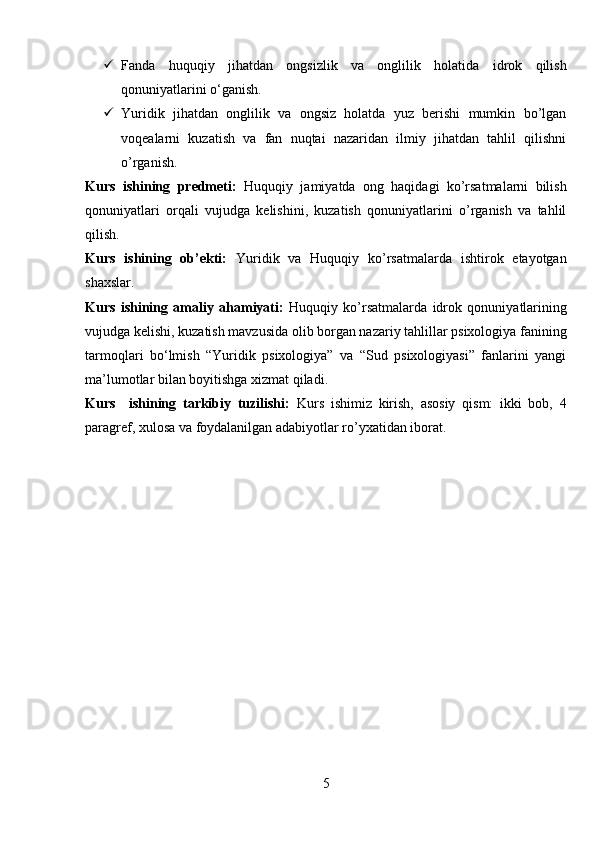  Fanda   huquqiy   jihatdan   ongsizlik   va   onglilik   holatida   idrok   qilish
qonuniyatlarini o‘ganish.
 Yuridik   jihatdan   onglilik   va   ongsiz   holatda   yuz   berishi   mumkin   bo’lgan
voqealarni   kuzatish   va   fan   nuqtai   nazaridan   ilmiy   jihatdan   tahlil   qilishni
o’rganish.
Kurs   ishining   predmeti:   Huquqiy   jamiyatda   ong   haqidagi   ko’rsatmalarni   bilish
qonuniyatlari   orqali   vujudga   kelishini,   kuzatish   qonuniyatlarini   o’rganish   va   tahlil
qilish.
Kurs   ishining   ob’ekti:   Yuridik   va   Huquqiy   ko’rsatmalarda   ishtirok   etayotgan
shaxslar.  
Kurs   ishining   amaliy   ahamiyati:   Huquqiy   ko’rsatmalarda   idrok   qonuniyatlarining
vujudga kelishi, kuzatish mavzusida olib borgan nazariy tahlillar psixologiya fanining
tarmoqlari   bo‘lmish   “Yuridik   psixologiya”   va   “Sud   psixologiyasi”   fanlarini   yangi
ma’lumotlar bilan boyitishga xizmat qiladi.
Kurs     ishining   tarkibiy   tuzilishi:   Kurs   ishimiz   kirish,   asosiy   qism:   ikki   bob,   4
paragref, xulosa va foydalanilgan adabiyotlar ro’yxatidan iborat.
5