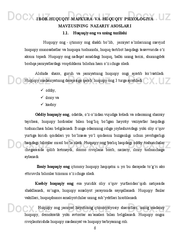 I BOB.  HUQUQIY  MAFKURA  VA  HUQUQIY  PSIXOLOGIYA
MAVZUSINING   NAZARIY ASOSLARI
1.1. Huquqiy ong va uning tuzilishi
                      Huquqiy   ong   -   ijtimoiy   ong   shakli   bo’lib,     jamiyat   a zolarining   mavjudʼ
huquqiy munosabatlar va huquqni tushunishi, huquq-tartibot haqidagi tasavvurida o z	
ʻ
aksini   topadi.   Huquqiy   ong   nafaqat   amaldagi   huquq,   balki   uning   tarixi,   shuningdek
boshqa jamiyatlardagi voqeliklarni bilishni ham o z ichiga oladi. 	
ʻ
Alohida   shaxs,   guruh   va   jamiyatning   huquqiy   ongi   ajratib   ko rsatiladi.	
ʻ
Huquqiy madaniyatning darajasiga qarab  huquqiy ong 3 turga ajratiladi: 
 oddiy,
 ilmiy va 
 kasbiy. 
Oddiy huquqiy ong , odatda, o z-o zidan vujudga keladi va odamning shaxsiy	
ʻ ʻ
tajribasi,   huquqiy   hodisalar   bilan   bog liq   bo lgan   hayotiy   vaziyatlar   haqidagi	
ʻ ʻ
tushunchasi bilan belgilanadi. Bunga odamning ishga joylashuvidagi yoki oliy o quv	
ʻ
yurtiga   kirish   qoidalari   yo   bo lmasa   yo l   qoidasini   buzganligi   uchun   javobgarligi	
ʻ ʻ
haqidagi bilimlar misol bo la oladi. Huquqiy ong borliq haqidagi oddiy tushunchalar	
ʻ
chegarasida   qolib   ketmaydi,   doimo   rivojlana   borib,   nazariy,   ilmiy   tushunchaga
aylanadi.
  Ilmiy   huquqiy   ong   ijtimoiy   huquqiy   haqiqatni   u   yo   bu   darajada   to g ri   aks	
ʻ ʻ
ettiruvchi bilimlar tizimini o z ichiga oladi. 	
ʻ
Kasbiy   huquqiy   ong   esa   yuridik   oliy   o quv   yurtlaridao qish   natijasida	
ʻ ʻ
shakllanadi,   so ngra,   huquqiy   amaliyot   jarayonida   sayqallanadi.   Huquqiy   fanlar	
ʻ
vakillari, huquqshunos amaliyotchilar uning sub yektlari hisoblanadi.	
ʼ
                Huquqiy   ong   jamiyat   hayotining   ijtimoiysiyosiy   sharoitlari,   uning   madaniy
huquqiy,   demokratik   yoki   avtoritar   an analari   bilan   belgilanadi.   Huquqiy   ongni	
ʼ
rivojlantirishda huquqiy madaniyat va huquqiy tarbiyaning roli.
6 
